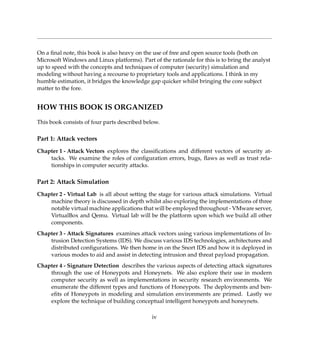 On a ﬁnal note, this book is also heavy on the use of free and open source tools (both on
Microsoft Windows and Linux platforms). Part of the rationale for this is to bring the analyst
up to speed with the concepts and techniques of computer (security) simulation and
modeling without having a recourse to proprietary tools and applications. I think in my
humble estimation, it bridges the knowledge gap quicker whilst bringing the core subject
matter to the fore.
HOW THIS BOOK IS ORGANIZED
This book consists of four parts described below.
Part 1: Attack vectors
Chapter 1 - Attack Vectors explores the classiﬁcations and different vectors of security at-
tacks. We examine the roles of conﬁguration errors, bugs, ﬂaws as well as trust rela-
tionships in computer security attacks.
Part 2: Attack Simulation
Chapter 2 - Virtual Lab is all about setting the stage for various attack simulations. Virtual
machine theory is discussed in depth whilst also exploring the implementations of three
notable virtual machine applications that will be employed throughout - VMware server,
VirtualBox and Qemu. Virtual lab will be the platform upon which we build all other
components.
Chapter 3 - Attack Signatures examines attack vectors using various implementations of In-
trusion Detection Systems (IDS). We discuss various IDS technologies, architectures and
distributed conﬁgurations. We then home in on the Snort IDS and how it is deployed in
various modes to aid and assist in detecting intrusion and threat payload propagation.
Chapter 4 - Signature Detection describes the various aspects of detecting attack signatures
through the use of Honeypots and Honeynets. We also explore their use in modern
computer security as well as implementations in security research environments. We
enumerate the different types and functions of Honeypots. The deployments and ben-
eﬁts of Honeypots in modeling and simulation environments are primed. Lastly we
explore the technique of building conceptual intelligent honeypots and honeynets.
iv
 