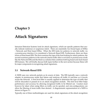 Chapter 3
Attack Signatures
Intrusion Detection Systems look for attack signatures, which are speciﬁc patterns that usu-
ally indicate malicious or suspicious intent. There are essentially two broad types of IDSes
- Network and Host based IDSes. When the IDS looks for patterns in network trafﬁc via
a promiscuous interface it is considered a Network Based IDS. Furthermore, there are three
forms of Host based IDS. The ﬁrst examines the logs of the host looking for attack patterns, the
second examines patterns in the network (stack) trafﬁc (this is not done in promiscuous mode
like the Network IDS) and the third is a solution that combines both log based and stack-based
IDS features. We will brieﬂy discuss both types further in the next section because these will
be major components in recognizing attack signatures.
3.1 Network-Based IDS
A NIDS uses raw network packets as its source of data. The IDS typically uses a network
adapter in promiscuous mode that listens and analyzes all trafﬁc in real-time as it travels
across the network. A ﬁrst level ﬁlter is usually applied to determine the type of trafﬁc that
will be discarded or passed on to an attack recognition module. This ﬁrst level ﬁlter helps
performance and accuracy by allowing recognized trafﬁc to be ﬁltered out. Caution must
however be taken when using ﬁlters as trafﬁc can be spoofed, and mis-conﬁgurations can
allow the ﬁltering of more trafﬁc than desired. A diagrammatic representation of a NIDS is
shown in Figure 3.1
Typically one of three methodologies are used for attack signatures at the attack recognition
49
 