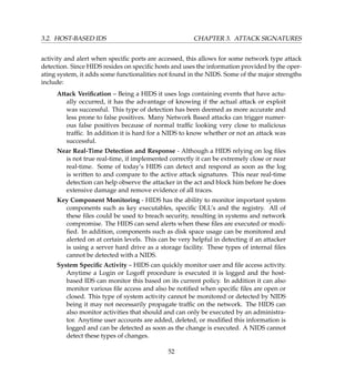 3.2. HOST-BASED IDS CHAPTER 3. ATTACK SIGNATURES
activity and alert when speciﬁc ports are accessed, this allows for some network type attack
detection. Since HIDS resides on speciﬁc hosts and uses the information provided by the oper-
ating system, it adds some functionalities not found in the NIDS. Some of the major strengths
include:
Attack Veriﬁcation – Being a HIDS it uses logs containing events that have actu-
ally occurred, it has the advantage of knowing if the actual attack or exploit
was successful. This type of detection has been deemed as more accurate and
less prone to false positives. Many Network Based attacks can trigger numer-
ous false positives because of normal trafﬁc looking very close to malicious
trafﬁc. In addition it is hard for a NIDS to know whether or not an attack was
successful.
Near Real-Time Detection and Response - Although a HIDS relying on log ﬁles
is not true real-time, if implemented correctly it can be extremely close or near
real-time. Some of today’s HIDS can detect and respond as soon as the log
is written to and compare to the active attack signatures. This near real-time
detection can help observe the attacker in the act and block him before he does
extensive damage and remove evidence of all traces.
Key Component Monitoring - HIDS has the ability to monitor important system
components such as key executables, speciﬁc DLL’s and the registry. All of
these ﬁles could be used to breach security, resulting in systems and network
compromise. The HIDS can send alerts when these ﬁles are executed or modi-
ﬁed. In addition, components such as disk space usage can be monitored and
alerted on at certain levels. This can be very helpful in detecting if an attacker
is using a server hard drive as a storage facility. These types of internal ﬁles
cannot be detected with a NIDS.
System Speciﬁc Activity – HIDS can quickly monitor user and ﬁle access activity.
Anytime a Login or Logoff procedure is executed it is logged and the host-
based IDS can monitor this based on its current policy. In addition it can also
monitor various ﬁle access and also be notiﬁed when speciﬁc ﬁles are open or
closed. This type of system activity cannot be monitored or detected by NIDS
being it may not necessarily propagate trafﬁc on the network. The HIDS can
also monitor activities that should and can only be executed by an administra-
tor. Anytime user accounts are added, deleted, or modiﬁed this information is
logged and can be detected as soon as the change is executed. A NIDS cannot
detect these types of changes.
52
 