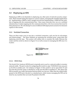 3.3. DEPLOYING AN IDS CHAPTER 3. ATTACK SIGNATURES
3.3 Deploying an IDS
Deploying an IDS is not dissimilar to deploying any other piece of network security compo-
nent. These include testing the impact to various systems, managing the installed applications
etc. Implementing a HIDS is fairly straight forward but Implementing a NIDS has the prob-
lem of tapping into the communication ﬂow. Since many networks now run on a switched
infrastructure, it makes tapping into the communication ﬂow a bit of an exercise that must be
fully planned out. We will attempt to unravel different IDS deployment scenarios for intrusion
capture in this section.
3.3.1 Switched Connection
There are three major ways to tap into a switched connection, each one has its advantages
and disadvantages . The three methods are spanning the switched ports, using hubs and
deploying network taps. This section will outline how to monitor the trafﬁc between the
router and the switch as shown in Figure 3.4 as well as issues in managing the IDS once it is
in place.
Figure 3.4:
3.3.1.1 SPAN Ports
The Switch Port Analyzer (SPAN) port is typically put to use by a network sniffer to monitor
network trafﬁc. The port works by conﬁguring the switch to copy TX/RX/Both from one port
or VLAN to another port. For instance in Figure 3.5 the switch is set to span both TX and
RX from the port the router is attached to, to the port the IDS is installed on. This allows the
IDS to monitor any trafﬁc that passes between these two devices. Other than the added trafﬁc
passed to the SPAN port, the port is a standard port, which means managing the IDS can be
done by any machine that can route IP packets to the IDS.
54
 
