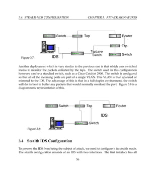 3.4. STEALTH IDS CONFIGURATION CHAPTER 3. ATTACK SIGNATURES
Figure 3.7:
Another deployment which is very similar to the previous one is that which uses switched
media to monitor the packets collected by the taps. The switch used in this conﬁguration
however, can be a standard switch, such as a Cisco Catalyst 2900. The switch is conﬁgured
so that all of the incoming ports are part of a single VLAN. This VLAN is than spanned or
mirrored to the IDS. The advantage of this is that in a full-duplex environment, the switch
will do its best to buffer any packets that would normally overload the port. Figure 3.8 is a
diagrammatic representation of this.
Figure 3.8:
3.4 Stealth IDS Conﬁguration
To prevent the IDS from being the subject of attack, we need to conﬁgure it in stealth mode.
The stealth conﬁguration consists of an IDS with two interfaces. The ﬁrst interface has all
56
 
