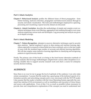 Part 3: Attack Analytics
Chapter 5 - Behavioural Analysis proﬁles the different forms of threat propagation - from
botnet tracking, malware extraction, propagation and behavioural analysis through to
security and attack visualization. The tools and methodologies employed in capturing,
processing and visualizing a typical security dataset are discussed.
Chapter 6 - Attack Correlation describes the methodology of simple and complex event cor-
relation techniques from event ﬁltering, aggregation and masking through to root cause
analysis employing various tools and techniques. Log processing and analysis are given
an in-depth coverage.
Part 4: Attack Modeling
Chapter 7 - Pattern Recognition attempts to uncover alternative techniques used in security
data analytics. Special emphasis is given to data mining and machine learning algo-
rithms especially as research in these ﬁelds have been extremely active in the last couple
of years with the resultant huge number of accurate and efﬁcient learning algorithms.
We will also employ some inductive learning algorithms in classifying and recognizing
patterns in typical security dataset.
Finally, The primary aim of this book is to bring to the front burner alternative methods of
security analytics that leverage methodologies adopted from various other disciplines in ex-
tracting valuable data to support security research work and chart a course for enterprise
security decision making.
AUDIENCE
Since there is no way for me to gauge the level of aptitude of the audience, I can only make
certain assumptions. I assume that the reader has a good grasp of the technical aspects of in-
formation security and networking concepts and is very conversant with the TCP/IP model.
I also assume that the reader is familiar with the Linux Operating System especially the com-
mand line interface (CLI) environment as well as installation and execution of Linux binary
and source code applications. Even at that, I try as much as possible (where necessary) to
provide clear and comprehensive explanations of the concepts you need to understand and
v
 