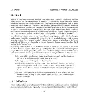 3.6. SNORT CHAPTER 3. ATTACK SIGNATURES
3.6 Snort
Snort is an open source network intrusion detection system, capable of performing real-time
trafﬁc analysis and packet logging on IP networks. It can perform protocol analysis, content
searching/matching and can be used to detect a variety of attacks and probes, such as buffer
overﬂows, stealth port scans, CGI attacks, SMB probes, OS ﬁngerprinting attempts, and much
more. Snort uses a ﬂexible rules language to describe trafﬁc that it should collect or pass,
as well as a detection engine that utilizes a modular plugin architecture. Snort also has a
modular real-time alerting capability, incorporating alerting and logging plugins for syslog, a
ASCII text ﬁles, UNIX sockets, database (MySQL/PostgreSQL/Oracle/ODBC) or XML.
Snort has three primary uses. It can be used as a straight packet sniffer like Tcpdump, a
packet logger (useful for network trafﬁc debugging, etc), or as a full blown network intrusion
detection system. Snort logs packets in Tcpdump binary format, to a database or in Snort’s
decoded ASCII format to a hierarchy of logging directories that are named based on the IP
address of the foreign host.
Snort really isn’t very hard to use, but there are a lot of command line options to play with,
and it’s not always obvious which ones go well together. This section will examine its proper
usage. However, before proceeding, there are a few basic concepts about Snort that needs
further explanation. As already mentioned, Snort can be conﬁgured to run in three modes:
Sniffer mode, which simply reads the packets off of the network and displays them
for you in a continuous stream on the console (screen).
Packet Logger mode, which logs the packets to disk.
Network Intrusion Detection System (NIDS) mode, the most complex and conﬁg-
urable conﬁguration, which allows Snort to analyze network trafﬁc for matches
against a user-deﬁned rule set and performs several actions based upon what
it sees.
Inline mode, which obtains packets from iptables instead of from libpcap and then
causes iptables to drop or pass packets based on Snort rules that use inline-
speciﬁc rule types.
3.6.1 Sniffer Mode
Before we take a look at how to use snort in this mode, it is best to start with its installation.
Snort is prettysimple to install especially when using yum. It can be installed (as root) thus:
60
 