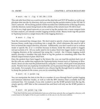 3.6. SNORT CHAPTER 3. ATTACK SIGNATURES
# snort -vde -l ./log -h 192.168.1.0/24
This rule tells Snort that you want to print out the data link and TCP/IP headers as well as ap-
plication data into the log directory, and you want to log the packets relative to the 192.168.1.0
class C network. All incoming packets will be recorded into subdirectories of the log directory,
with the directory names being based on the address of the remote (non-192.168.1) host1.
If you’re on a high speed network or you want to log the packets into a more compact form
for later analysis, you should consider logging in binary mode. Binary mode logs the packets
in Tcpdump format to a single binary ﬁle in the logging directory: .
# snort -l ./log -b
Note the command line changes here. We don’t need to specify a home network any longer
because binary mode logs everything into a single ﬁle, which eliminates the need to tell it
how to format the output directory structure. Additionally, you don’t need to run in verbose
mode or specify the -d or -e switches because in binary mode the entire packet is logged,
not just sections of it. All you really need to do to place Snort into logger mode is to specify
a logging directory at the command line using the -l switch - the -b binary logging switch
merely provides a modiﬁer that tells Snort to log the packets in something other than the
default output format of plain ASCII text.
Once the packets have been logged to the binary ﬁle, you can read the packets back out of
the ﬁle with any sniffer that supports the Tcpdump binary format (such as Tcpdump or Wire-
shark). Snort can also read the packets back by using the -r switch, which puts it into playback
mode. Packets from any tcpdump formatted ﬁle can be processed through Snort in any of its
run modes. For example, if you wanted to run a binary log ﬁle through Snort in sniffer mode
to dump the packets to the screen, you can try something like this:
# snort -vd -r packet.log
You can manipulate the data in the ﬁle in a number of ways through Snort’s packet logging
and intrusion detection modes, as well as with the BPF interface that’s available from the
command line. For example, if you only wanted to see the ICMP packets from the log ﬁle,
simply specify a BPF ﬁlter at the command line and Snort will only see the ICMP packets in
the ﬁle:
# snort -vdr packet.log icmp
1Note that if both the source and destination hosts are on the home network, they are logged to a directory with
a name based on the higher of the two port numbers or, in the case of a tie, the source address.
62
 