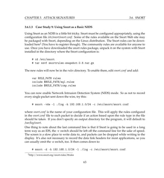 CHAPTER 3. ATTACK SIGNATURES 3.6. SNORT
3.6.1.3 Case Study 9: Using Snort as a Basic NIDS
Using Snort as an NDIS is a little bit tricky. Snort must be conﬁgured appropriately, using the
conﬁguration ﬁle /etc/snort/snort.conf. Some of the rules available on the Snort Web site may
be packaged with Snort, depending on the Linux distribution. The Snort rules can be down-
loaded here2 (You have to register though). The community rules are available for anyone to
use. Once you have downloaded the snort rules package, unpack it on the system with Snort
installed in the directory where the Snort conﬁguration is:
# cd /etc/snort
# tar xzvf snortrules-snapshot-2.8.tar.gz
The new rules will now be in the rules directory. To enable them, edit snort.conf and add:
var RULE_PATH rules
include $RULE_PATH/sql.rules
include $RULE_PATH/icmp.rules
You can now enable Network Intrusion Detection System (NIDS) mode. So as not to record
every single packet sent down the wire, try this:
# snort -vde -l ./log -h 192.168.1.0/24 -c /etc/snort/snort.conf
where snort.conf is the name of your conﬁguration ﬁle. This will apply the rules conﬁgured
in the snort.conf ﬁle to each packet to decide if an action based upon the rule type in the ﬁle
should be taken. If you don’t specify an output directory for the program, it will default to
/var/log/snort.
One thing to note about the last command line is that if Snort is going to be used in a long
term way as an IDS, the -v switch should be left off the command line for the sake of speed.
The screen is a slow place to write data to, and packets can be dropped while writing to the
display. It’s also not necessary to record the data link headers for most applications, so you
can usually omit the -e switch, too. It then comes down to:
# snort -d -h 192.168.1.0/24 -l ./log -c /etc/snort/snort.conf
2http://www.snort.org/snort-rules/#rules
63
 