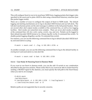 3.6. SNORT CHAPTER 3. ATTACK SIGNATURES
This will conﬁgure Snort to run in its most basic NIDS form, logging packets that trigger rules
speciﬁed in the snort.conf in plain ASCII to disk using a hierarchical directory structure (just
like packet logger mode).
There are a number of ways to conﬁgure the output of Snort in NIDS mode. The default
logging and alerting mechanisms are to log in decoded ASCII format and use full alerts. The
full alert mechanism prints out the alert message in addition to the full packet headers. There
are several other alert output modes available at the command line, as well as two logging
facilities. Alert modes are somewhat more complex. There are seven alert modes available
at the command line: full, fast, socket, syslog, console, cmg, and none. Packets can be logged to
their default decoded ASCII format or to a binary log ﬁle via the -b command line switch. To
disable packet logging altogether, use the -N command line switch.
For instance, you can use the following command line to log to default (decoded ASCII) facil-
ity and send alerts to syslog:
# snort -c snort.conf -l ./log -h 192.168.1.0/24 -s
As another example, you can use the following command line to log to the default facility in
/var/log/snort and send alerts to a fast alert ﬁle:
# snort -c snort.conf -A fast -h 192.168.1.0/24
3.6.1.4 Case Study 10: Running Snort in Daemon Mode
If you want to run Snort in daemon mode, you can the add -D switch to any combination
described in the previous sections. Please notice that if you want to be able to restart Snort by
sending a SIGHUP signal to the daemon, you must specify the full path to the Snort binary
when you start it, for example:
# which snort
/usr/sbin/snort
# /usr/sbin/snort -d -h 192.168.1.0/24 -l /var/log/snort 
-c /usr/local/etc/snort.conf -s -D
Relative paths are not supported due to security concerns.
64
 