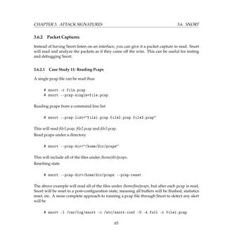 CHAPTER 3. ATTACK SIGNATURES 3.6. SNORT
3.6.2 Packet Captures
Instead of having Snort listen on an interface, you can give it a packet capture to read. Snort
will read and analyze the packets as if they came off the wire. This can be useful for testing
and debugging Snort.
3.6.2.1 Case Study 11: Reading Pcaps
A single pcap ﬁle can be read thus
# snort -r file.pcap
# snort --pcap-single=file.pcap
Reading pcaps from a command line list
# snort --pcap-list=file1.pcap file2.pcap file3.pcap
This will read ﬁle1.pcap, ﬁle2.pcap and ﬁle3.pcap.
Read pcaps under a directory
# snort --pcap-dir=/home/dir/pcaps
This will include all of the ﬁles under /home/dir/pcaps.
Resetting state
# snort --pcap-dir=/home/dir/pcaps --pcap-reset
The above example will read all of the ﬁles under /home/foo/pcaps, but after each pcap is read,
Snort will be reset to a post-conﬁguration state, meaning all buffers will be ﬂushed, statistics
reset, etc. A more complete approach to running a pcap ﬁle through Snort to detect any alert
will be
# snort -l /var/log/snort -c /etc/snort.conf -U -A full -r file1.pcap
65
 