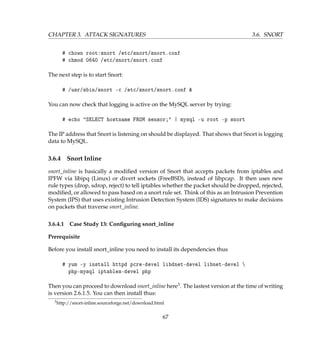 CHAPTER 3. ATTACK SIGNATURES 3.6. SNORT
# chown root:snort /etc/snort/snort.conf
# chmod 0640 /etc/snort/snort.conf
The next step is to start Snort:
# /usr/sbin/snort -c /etc/snort/snort.conf 
You can now check that logging is active on the MySQL server by trying:
# echo SELECT hostname FROM sensor; | mysql -u root -p snort
The IP address that Snort is listening on should be displayed. That shows that Snort is logging
data to MySQL.
3.6.4 Snort Inline
snort_inline is basically a modiﬁed version of Snort that accepts packets from iptables and
IPFW via libipq (Linux) or divert sockets (FreeBSD), instead of libpcap. It then uses new
rule types (drop, sdrop, reject) to tell iptables whether the packet should be dropped, rejected,
modiﬁed, or allowed to pass based on a snort rule set. Think of this as an Intrusion Prevention
System (IPS) that uses existing Intrusion Detection System (IDS) signatures to make decisions
on packets that traverse snort_inline.
3.6.4.1 Case Study 13: Conﬁguring snort_inline
Prerequisite
Before you install snort_inline you need to install its dependencies thus
# yum -y install httpd pcre-devel libdnet-devel libnet-devel 
php-mysql iptables-devel php
Then you can proceed to download snort_inline here3. The lastest version at the time of writing
is version 2.6.1.5. You can then install thus:
3http://snort-inline.sourceforge.net/download.html
67
 