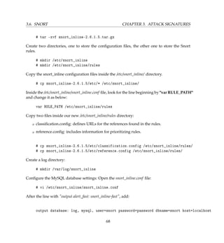3.6. SNORT CHAPTER 3. ATTACK SIGNATURES
# tar -xvf snort_inline-2.6.1.5.tar.gz
Create two directories, one to store the conﬁguration ﬁles, the other one to store the Snort
rules.
# mkdir /etc/snort_inline
# mkdir /etc/snort_inline/rules
Copy the snort_inline conﬁguration ﬁles inside the /etc/snort_inline/ directory.
# cp snort_inline-2.6.1.5/etc/* /etc/snort_inline/
Inside the /etc/snort_inline/snort_inline.conf ﬁle, look for the line beginning by var RULE_PATH
and change it as below:
var RULE_PATH /etc/snort_inline/rules
Copy two ﬁles inside our new /etc/snort_inline/rules directory:
K classiﬁcation.conﬁg: deﬁnes URLs for the references found in the rules.
K reference.conﬁg: includes information for prioritizing rules.
# cp snort_inline-2.6.1.5/etc/classification.config /etc/snort_inline/rules/
# cp snort_inline-2.6.1.5/etc/reference.config /etc/snort_inline/rules/
Create a log directory:
# mkdir /var/log/snort_inline
Conﬁgure the MySQL database settings: Open the snort_inline.conf ﬁle:
# vi /etc/snort_inline/snort_inline.conf
After the line with output alert_fast: snort_inline-fast, add:
output database: log, mysql, user=snort password=password dbname=snort host=localhost
68
 