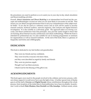 the procedures you need to perform so as to assist you in your day-to-day attack simulation
and threat modeling activities.
Overall, Attack Simulation and Threat Modeling is an intermediate level book but the con-
cepts and methodologies covered are what you are most likely to encounter in real life. That
means you can obtain enough information here to aid your comprehension of the subject mat-
ter better. It can also be used as a reference source and as such will be useful to security
research analysts, technical auditors, network engineers, data analysts and digital forensics
investigators. It is also suitable as a self-study guide. The approach taken of evolving a se-
curity and threat architecture from ﬁrst principles, may provide useful insight to those that
are learning about Internet security architectures and attack methodology. Whilst the book is
intended for professional use, it is also suitable for use in training programmes or seminars
for organizations as well as research institutes. At the end of the book, there is a glossary of
frequently used terms and a bibliography.
DEDICATION
This book is dedicated to my late brother and grandmother.
They were my friends and my conﬁdants.
They were loved by everyone who knew them,
and they were described as angels by family and friends.
They were my precious angels
Though I can’t see them anymore,
I thank God for the blessing of His gifts to me.
ACKNOWLEDGMENTS
This book again owes much to the people involved in the collation and review process, with-
out whose support it would never have seen the light of day. A further special note of thanks
goes to all the staff of Inverse and Digital Encode whose contributions throughout the whole
process, from inception of the initial idea to ﬁnal publication, have been invaluable. In partic-
ular I wish to thank Wale Obadare, Sina Owolabi and Ola Amudipe - brilliant minds, artists
vi
 