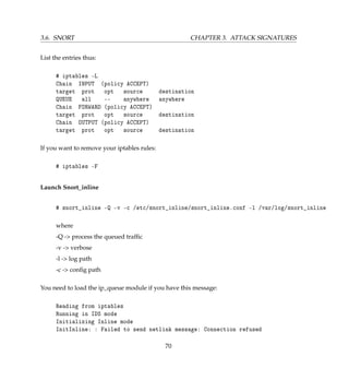 3.6. SNORT CHAPTER 3. ATTACK SIGNATURES
List the entries thus:
# iptables -L
Chain INPUT (policy ACCEPT)
target prot opt source destination
QUEUE all -- anywhere anywhere
Chain FORWARD (policy ACCEPT)
target prot opt source destination
Chain OUTPUT (policy ACCEPT)
target prot opt source destination
If you want to remove your iptables rules:
# iptables -F
Launch Snort_inline
# snort_inline -Q -v -c /etc/snort_inline/snort_inline.conf -l /var/log/snort_inline
where
-Q - process the queued trafﬁc
-v - verbose
-l - log path
-c - conﬁg path
You need to load the ip_queue module if you have this message:
Reading from iptables
Running in IDS mode
Initializing Inline mode
InitInline: : Failed to send netlink message: Connection refused
70
 
