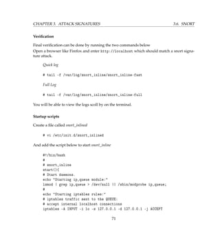 CHAPTER 3. ATTACK SIGNATURES 3.6. SNORT
Veriﬁcation
Final veriﬁcation can be done by running the two commands below
Open a browser like Firefox and enter http://localhost which should match a snort signa-
ture attack.
Quick log
# tail -f /var/log/snort_inline/snort_inline-fast
Full Log
# tail -f /var/log/snort_inline/snort_inline-full
You will be able to view the logs scoll by on the terminal.
Startup scripts
Create a ﬁle called snort_inlined
# vi /etc/init.d/snort_inlined
And add the script below to start snort_inline
#!/bin/bash
#
# snort_inline
start(){
# Start daemons.
echo Starting ip_queue module:
lsmod | grep ip_queue  /dev/null || /sbin/modprobe ip_queue;
#
echo Starting iptables rules:
# iptables traffic sent to the QUEUE:
# accept internal localhost connections
iptables -A INPUT -i lo -s 127.0.0.1 -d 127.0.0.1 -j ACCEPT
71
 