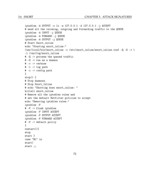 3.6. SNORT CHAPTER 3. ATTACK SIGNATURES
iptables -A OUTPUT -o lo -s 127.0.0.1 -d 127.0.0.1 -j ACCEPT
# send all the incoming, outgoing and forwarding traffic to the QUEUE
iptables -A INPUT -j QUEUE
iptables -A FORWARD -j QUEUE
iptables -A OUTPUT -j QUEUE
# Start Snort_inline
echo Starting snort_inline:
/usr/local/bin/snort_inline -c /etc/snort_inline/snort_inline.conf -Q -D -v 
-l /var/log/snort_inline
# -Q - process the queued traffic
# -D - run as a daemon
# -v - verbose
# -l - log path
# -c - config path
}
stop() {
# Stop daemons.
# Stop Snort_Inline
# echo Shutting down snort_inline: 
killall snort_inline
# Remove all the iptables rules and
# set the default Netfilter policies to accept
echo Removing iptables rules:
iptables -F
# -F - flush iptables
iptables -P INPUT ACCEPT
iptables -P OUTPUT ACCEPT
iptables -P FORWARD ACCEPT
# -P - default policy
}
restart(){
stop
start }
case $1 in
start)
start ;;
72
 