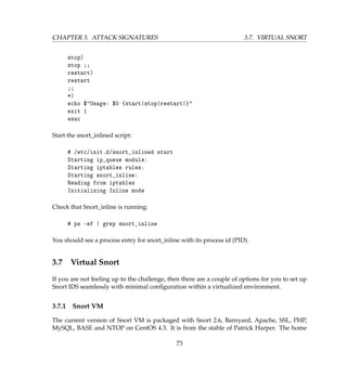 CHAPTER 3. ATTACK SIGNATURES 3.7. VIRTUAL SNORT
stop)
stop ;;
restart)
restart
;;
*)
echo $Usage: $0 {start|stop|restart|}
exit 1
esac
Start the snort_inlined script:
# /etc/init.d/snort_inlined start
Starting ip_queue module:
Starting iptables rules:
Starting snort_inline:
Reading from iptables
Initializing Inline mode
Check that Snort_inline is running:
# ps -ef | grep snort_inline
You should see a process entry for snort_inline with its process id (PID).
3.7 Virtual Snort
If you are not feeling up to the challenge, then there are a couple of options for you to set up
Snort IDS seamlessly with minimal conﬁguration within a virtualized environment.
3.7.1 Snort VM
The current version of Snort VM is packaged with Snort 2.6, Barnyard, Apache, SSL, PHP,
MySQL, BASE and NTOP on CentOS 4.3. It is from the stable of Patrick Harper. The home
73
 