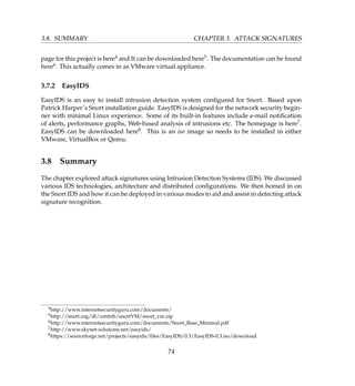 3.8. SUMMARY CHAPTER 3. ATTACK SIGNATURES
page for this project is here4 and It can be downloaded here5. The documentation can be found
here6. This actually comes in as VMware virtual appliance.
3.7.2 EasyIDS
EasyIDS is an easy to install intrusion detection system conﬁgured for Snort. Based upon
Patrick Harper’s Snort installation guide. EasyIDS is designed for the network security begin-
ner with minimal Linux experience. Some of its built-in features include e-mail notiﬁcation
of alerts, performance graphs, Web-based analysis of intrusions etc. The homepage is here7.
EasyIDS can be downloaded here8. This is an iso image so needs to be installed in either
VMware, VirtualBox or Qemu.
3.8 Summary
The chapter explored attack signatures using Intrusion Detection Systems (IDS). We discussed
various IDS technologies, architecture and distributed conﬁgurations. We then homed in on
the Snort IDS and how it can be deployed in various modes to aid and assist in detecting attack
signature recognition.
4http://www.internetsecurityguru.com/documents/
5http://snort.org/dl/contrib/snortVM/snort_vm.zip
6http://www.internetsecurityguru.com/documents/Snort_Base_Minimal.pdf
7http://www.skynet-solutions.net/easyids/
8https://sourceforge.net/projects/easyids/ﬁles/EasyIDS/0.3/EasyIDS-0.3.iso/download
74
 