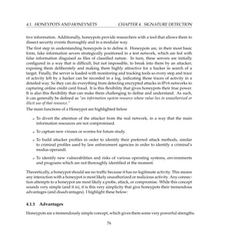 4.1. HONEYPOTS AND HONEYNETS CHAPTER 4. SIGNATURE DETECTION
tive information. Additionally, honeypots provide researchers with a tool that allows them to
dissect security events thoroughly and in a modular way.
The ﬁrst step in understanding honeypots is to deﬁne it. Honeypots are, in their most basic
form, fake information severs strategically positioned in a test network, which are fed with
false information disguised as ﬁles of classiﬁed nature. In turn, these servers are initially
conﬁgured in a way that is difﬁcult, but not impossible, to break into them by an attacker;
exposing them deliberately and making them highly attractive for a hacker in search of a
target. Finally, the server is loaded with monitoring and tracking tools so every step and trace
of activity left by a hacker can be recorded in a log, indicating those traces of activity in a
detailed way. So they can do everything from detecting encrypted attacks in IPv6 networks to
capturing online credit card fraud. It is this ﬂexibility that gives honeypots their true power.
It is also this ﬂexibility that can make them challenging to deﬁne and understand. As such,
it can generally be deﬁned as “an information system resource whose value lies in unauthorized or
illicit use of that resource.”
The main functions of a Honeypot are highlighted below
K To divert the attention of the attacker from the real network, in a way that the main
information resources are not compromised.
K To capture new viruses or worms for future study.
K To build attacker proﬁles in order to identify their preferred attack methods, similar
to criminal proﬁles used by law enforcement agencies in order to identify a criminal’s
modus operandi.
K To identify new vulnerabilities and risks of various operating systems, environments
and programs which are not thoroughly identiﬁed at the moment.
Theoretically, a honeypot should see no trafﬁc because it has no legitimate activity. This means
any interaction with a honeypot is most likely unauthorized or malicious activity. Any connec-
tion attempts to a honeypot are most likely a probe, attack, or compromise. While this concept
sounds very simple (and it is), it is this very simplicity that give honeypots their tremendous
advantages (and disadvantages). I highlight these below:
4.1.1 Advantages
Honeypots are a tremendously simple concept, which gives them some very powerful strengths.
76
 