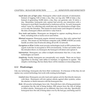 CHAPTER 4. SIGNATURE DETECTION 4.1. HONEYPOTS AND HONEYNETS
Small data sets of high value: Honeypots collect small amounts of information.
Instead of logging 1GB of data a day, they can log only 1MB of data a day.
Instead of generating 10,000 alerts a day, they can generate only 10 alerts a
day. Remember, honeypots only capture bad activity, any interaction with a
honeypot is most likely unauthorized or malicious activity. As such, honeypots
reduce ’noise’ by collecting only small data sets, but information of high value,
as it is only the intruders. This means its much easier (and cheaper) to analyze
the data a honeypot collects and derive value from it.
New tools and tactics: Honeypots are designed to capture anything thrown at
them, including tools or tactics never seen before.
Minimal resources: Honeypots require minimal resources, they only capture bad
activity. This means an old Pentium computer with 128MB of RAM can easily
handle an entire class B network sitting off an OC-12 network.
Encryption or IPv6: Unlike most security technologies (such as IDS systems) hon-
eypots work ﬁne in encrypted or IPv6 environments. It does not matter what
the intruders throw at a honeypot, the honeypot will detect and capture it.
Information: Honeypots can collect in-depth information that few, if any other
technologies can match.
Simplicity: Finally, honeypots are conceptually very simple. There are no fancy
algorithms to develop, state tables to maintain, or signatures to update. The
simpler a technology, the less likely there will be mistakes or misconﬁguration.
4.1.2 Disadvantages
Like any technology, honeypots also have their weaknesses. It is because of this they do not
replace any current technology, but work with existing technologies.
Limited view: Honeypots can only track and capture activity that directly interacts
with them. Honeypots will not capture attacks against other systems, unless
the attacker or threat interacts with the honeypots also.
Risk: All security technologies have risk. Firewalls have risk of being penetrated,
encryption has the risk of being broken, IDS sensors have the risk of failing
to detect attacks. Honeypots are no different, they have risk also. Speciﬁcally,
honeypots have the risk of being taken over by the bad guy and being used to
77
 