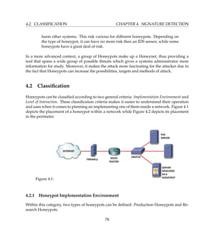 4.2. CLASSIFICATION CHAPTER 4. SIGNATURE DETECTION
harm other systems. This risk various for different honeypots. Depending on
the type of honeypot, it can have no more risk then an IDS sensor, while some
honeypots have a great deal of risk.
In a more advanced context, a group of Honeypots make up a Honeynet, thus providing a
tool that spans a wide group of possible threats which gives a systems administrator more
information for study. Moreover, it makes the attack more fascinating for the attacker due to
the fact that Honeypots can increase the possibilities, targets and methods of attack.
4.2 Classiﬁcation
Honeypots can be classiﬁed according to two general criteria: Implementation Environment and
Level of Interaction. These classiﬁcation criteria makes it easier to understand their operation
and uses when it comes to planning an implementing one of them inside a network. Figure 4.1
depicts the placement of a honeypot within a network while Figure 4.2 depicts its placement
in the perimeter.
Figure 4.1:
4.2.1 Honeypot Implementation Environment
Within this category, two types of honeypots can be deﬁned: Production Honeypots and Re-
search Honeypots.
78
 