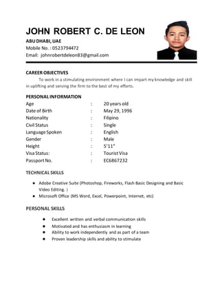 JOHN ROBERT C. DE LEON
ABUDHABI, UAE
Mobile No. : 0523794472
Email: johnrobertdeleon83@gmail.com
CAREER OBJECTIVES
To work in a stimulating environment where I can impart my knowledge and skill
in uplifting and serving the firm to the best of my efforts.
PERSONAL INFORMATION
Age : 20 years old
Date of Birth : May 29, 1996
Nationality : Filipino
Civil Status : Single
LanguageSpoken : English
Gender : Male
Height : 5’11”
Visa Status: : TouristVisa
PassportNo. : EC6867232
TECHNICAL SKILLS
● Adobe Creative Suite (Photoshop, Fireworks, Flash Basic Designing and Basic
Video Editing. )
● Microsoft Office (MS Word, Excel, Powerpoint, Internet, etc)
PERSONAL SKILLS
● Excellent written and verbal communication skills
● Motivated and has enthusiasm in learning
● Ability to work independently and as part of a team
● Proven leadership skills and ability to stimulate
 