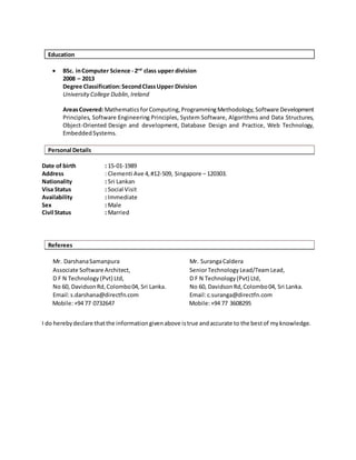 Education
 BSc. inComputer Science - 2nd
class upper division
2008 – 2013
Degree Classification:SecondClassUpper Division
UniversityCollege Dublin,Ireland
AreasCovered:Mathematics forComputing,ProgrammingMethodology,Software Development
Principles, Software Engineering Principles, System Software, Algorithms and Data Structures,
Object-Oriented Design and development, Database Design and Practice, Web Technology,
EmbeddedSystems.
Personal Details
Date of birth : 15-01-1989
Address : Clementi Ave 4,#12-509, Singapore – 120303.
Nationality : Sri Lankan
Visa Status : Social Visit
Availability : Immediate
Sex : Male
Civil Status : Married
Referees
Mr. DarshanaSamanpura
Associate Software Architect,
D F N Technology (Pvt) Ltd,
No 60, DavidsonRd,Colombo04, Sri Lanka.
Email:s.darshana@directfn.com
Mobile:+94 77 0732647
Mr. SurangaCaldera
SeniorTechnology Lead/TeamLead,
D F N Technology(Pvt) Ltd,
No 60, DavidsonRd,Colombo04, Sri Lanka.
Email:c.suranga@directfn.com
Mobile:+94 77 3608295
I do herebydeclare thatthe informationgivenabove istrue andaccurate to the bestof myknowledge.
 