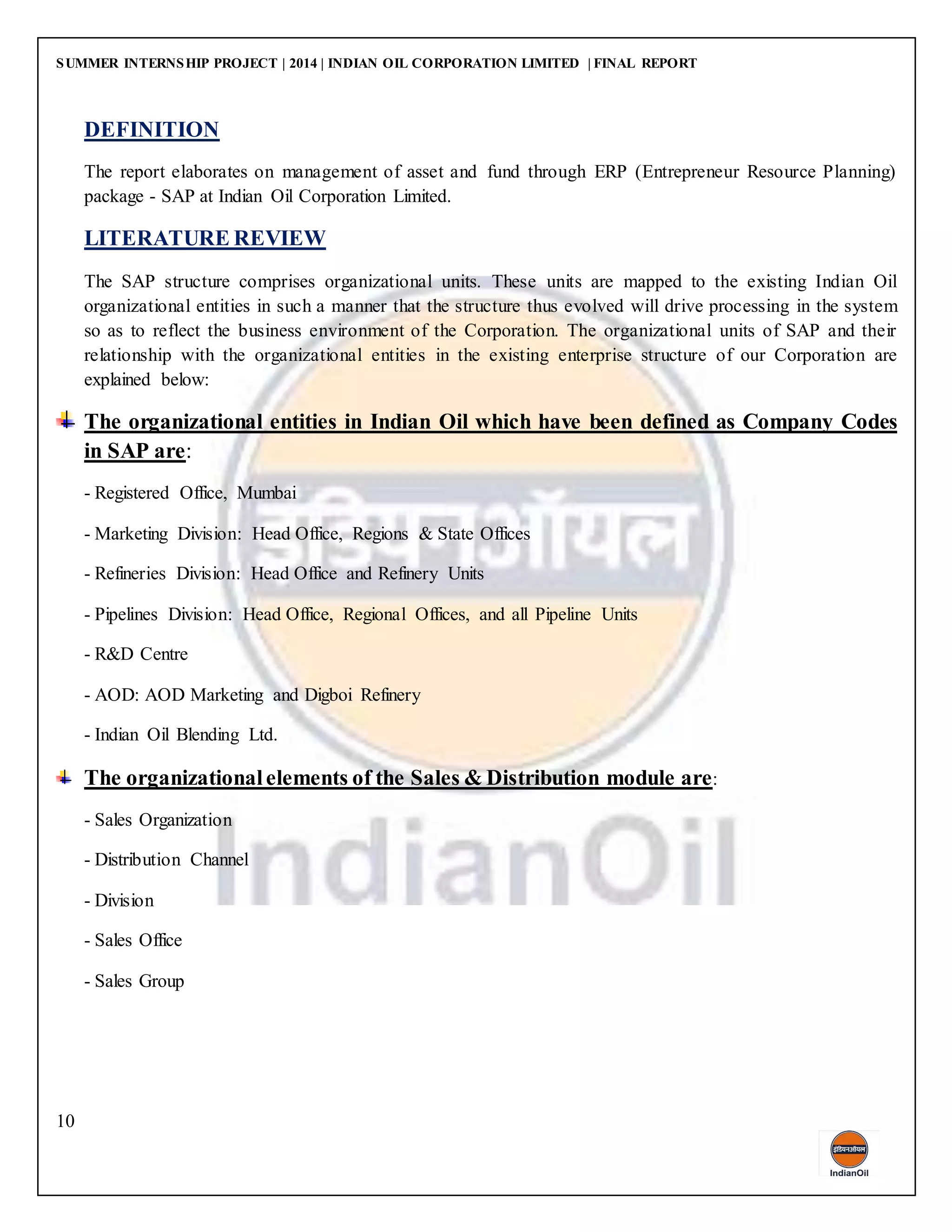 SUMMER INTERNSHIP PROJECT | 2014 | INDIAN OIL CORPORATION LIMITED | FINAL REPORT
10
DEFINITION
The report elaborates on management of asset and fund through ERP (Entrepreneur Resource Planning)
package - SAP at Indian Oil Corporation Limited.
LITERATURE REVIEW
The SAP structure comprises organizational units. These units are mapped to the existing Indian Oil
organizational entities in such a manner that the structure thus evolved will drive processing in the system
so as to reflect the business environment of the Corporation. The organizational units of SAP and their
relationship with the organizational entities in the existing enterprise structure of our Corporation are
explained below:
The organizational entities in Indian Oil which have been defined as Company Codes
in SAP are:
- Registered Office, Mumbai
- Marketing Division: Head Office, Regions & State Offices
- Refineries Division: Head Office and Refinery Units
- Pipelines Division: Head Office, Regional Offices, and all Pipeline Units
- R&D Centre
- AOD: AOD Marketing and Digboi Refinery
- Indian Oil Blending Ltd.
The organizationalelements of the Sales & Distribution module are:
- Sales Organization
- Distribution Channel
- Division
- Sales Office
- Sales Group
 