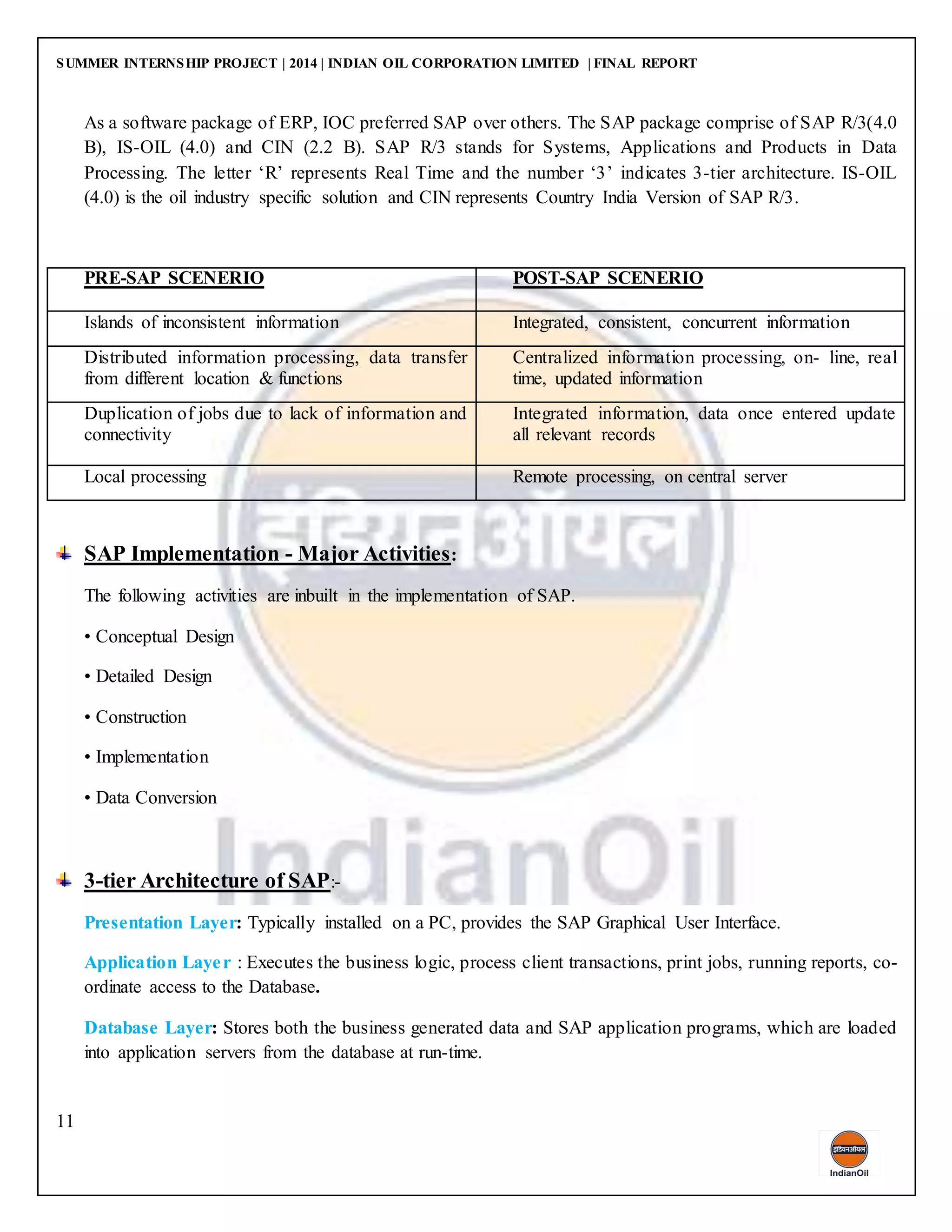 SUMMER INTERNSHIP PROJECT | 2014 | INDIAN OIL CORPORATION LIMITED | FINAL REPORT
11
As a software package of ERP, IOC preferred SAP over others. The SAP package comprise of SAP R/3(4.0
B), IS-OIL (4.0) and CIN (2.2 B). SAP R/3 stands for Systems, Applications and Products in Data
Processing. The letter ‘R’ represents Real Time and the number ‘3’ indicates 3-tier architecture. IS-OIL
(4.0) is the oil industry specific solution and CIN represents Country India Version of SAP R/3.
PRE-SAP SCENERIO POST-SAP SCENERIO
Islands of inconsistent information Integrated, consistent, concurrent information
Distributed information processing, data transfer
from different location & functions
Centralized information processing, on- line, real
time, updated information
Duplication of jobs due to lack of information and
connectivity
Integrated information, data once entered update
all relevant records
Local processing Remote processing, on central server
SAP Implementation - Major Activities:
The following activities are inbuilt in the implementation of SAP.
• Conceptual Design
• Detailed Design
• Construction
• Implementation
• Data Conversion
3-tier Architecture of SAP:-
Presentation Layer: Typically installed on a PC, provides the SAP Graphical User Interface.
Application Layer : Executes the business logic, process client transactions, print jobs, running reports, co-
ordinate access to the Database.
Database Layer: Stores both the business generated data and SAP application programs, which are loaded
into application servers from the database at run-time.
 