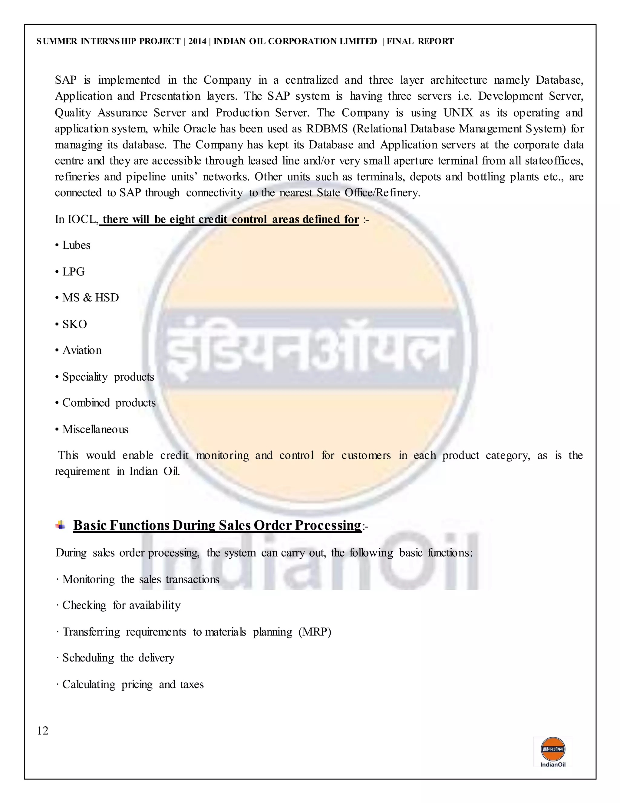 SUMMER INTERNSHIP PROJECT | 2014 | INDIAN OIL CORPORATION LIMITED | FINAL REPORT
12
SAP is implemented in the Company in a centralized and three layer architecture namely Database,
Application and Presentation layers. The SAP system is having three servers i.e. Development Server,
Quality Assurance Server and Production Server. The Company is using UNIX as its operating and
application system, while Oracle has been used as RDBMS (Relational Database Management System) for
managing its database. The Company has kept its Database and Application servers at the corporate data
centre and they are accessible through leased line and/or very small aperture terminal from all stateoffices,
refineries and pipeline units’ networks. Other units such as terminals, depots and bottling plants etc., are
connected to SAP through connectivity to the nearest State Office/Refinery.
In IOCL, there will be eight credit control areas defined for :-
• Lubes
• LPG
• MS & HSD
• SKO
• Aviation
• Speciality products
• Combined products
• Miscellaneous
This would enable credit monitoring and control for customers in each product category, as is the
requirement in Indian Oil.
Basic Functions During Sales Order Processing:-
During sales order processing, the system can carry out, the following basic functions:
· Monitoring the sales transactions
· Checking for availability
· Transferring requirements to materials planning (MRP)
· Scheduling the delivery
· Calculating pricing and taxes
 