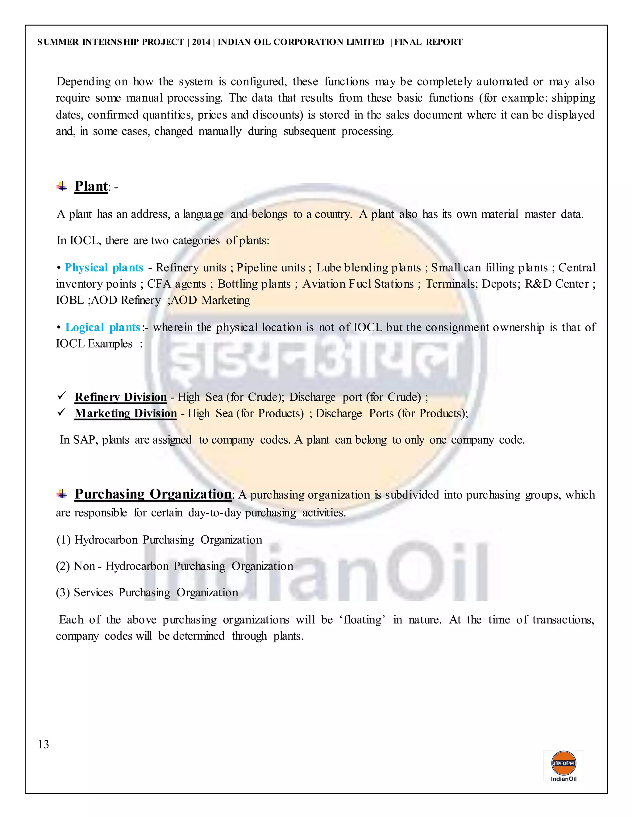 SUMMER INTERNSHIP PROJECT | 2014 | INDIAN OIL CORPORATION LIMITED | FINAL REPORT
13
Depending on how the system is configured, these functions may be completely automated or may also
require some manual processing. The data that results from these basic functions (for example: shipping
dates, confirmed quantities, prices and discounts) is stored in the sales document where it can be displayed
and, in some cases, changed manually during subsequent processing.
Plant: -
A plant has an address, a language and belongs to a country. A plant also has its own material master data.
In IOCL, there are two categories of plants:
• Physical plants - Refinery units ; Pipeline units ; Lube blending plants ; Small can filling plants ; Central
inventory points ; CFA agents ; Bottling plants ; Aviation Fuel Stations ; Terminals; Depots; R&D Center ;
IOBL ;AOD Refinery ;AOD Marketing
• Logical plants:- wherein the physical location is not of IOCL but the consignment ownership is that of
IOCL Examples :
 Refinery Division - High Sea (for Crude); Discharge port (for Crude) ;
 Marketing Division - High Sea (for Products) ; Discharge Ports (for Products);
In SAP, plants are assigned to company codes. A plant can belong to only one company code.
Purchasing Organization: A purchasing organization is subdivided into purchasing groups, which
are responsible for certain day-to-day purchasing activities.
(1) Hydrocarbon Purchasing Organization
(2) Non - Hydrocarbon Purchasing Organization
(3) Services Purchasing Organization
Each of the above purchasing organizations will be ‘floating’ in nature. At the time of transactions,
company codes will be determined through plants.
 