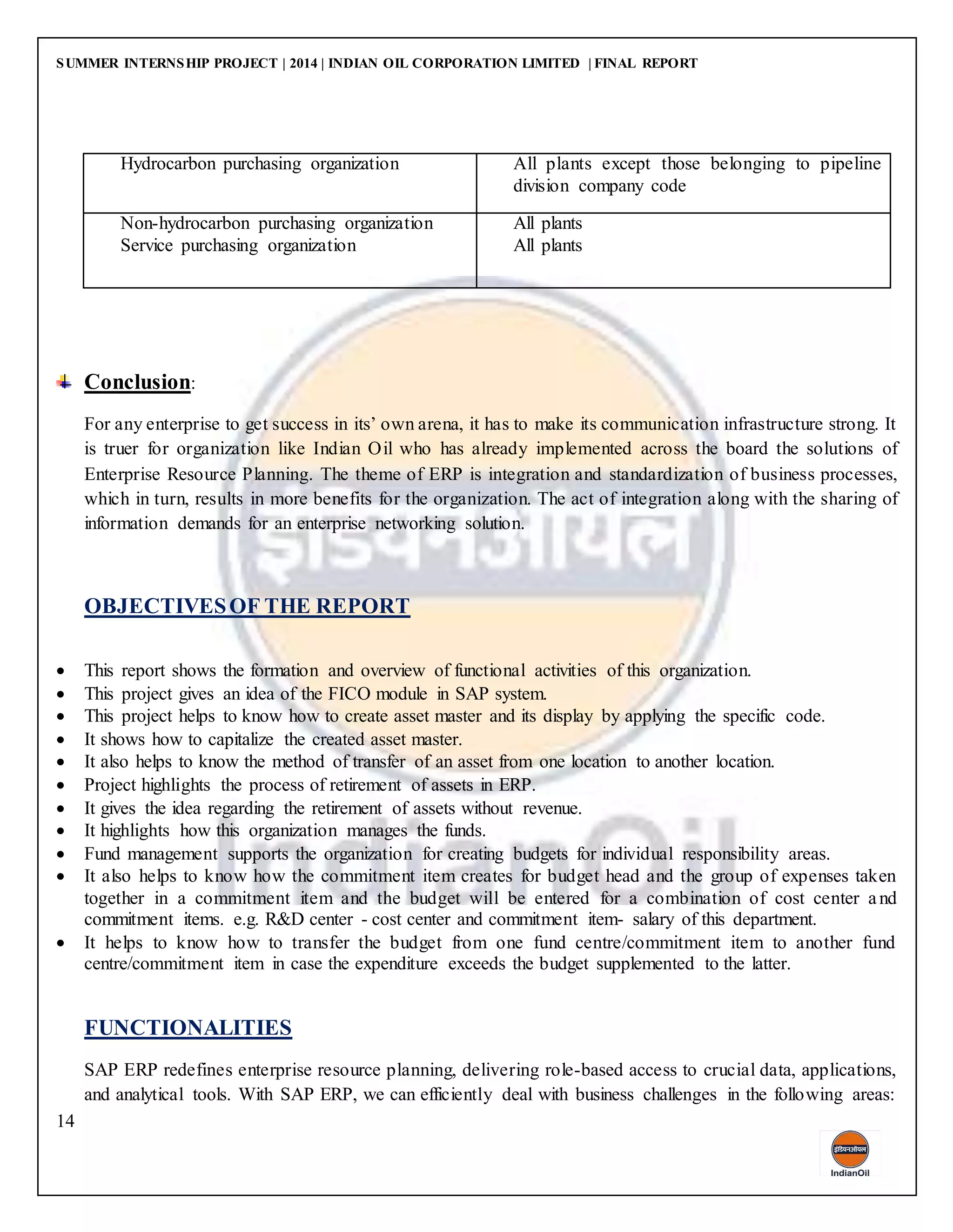 SUMMER INTERNSHIP PROJECT | 2014 | INDIAN OIL CORPORATION LIMITED | FINAL REPORT
14
Hydrocarbon purchasing organization All plants except those belonging to pipeline
division company code
Non-hydrocarbon purchasing organization
Service purchasing organization
All plants
All plants
Conclusion:
For any enterprise to get success in its’ own arena, it has to make its communication infrastructure strong. It
is truer for organization like Indian Oil who has already implemented across the board the solutions of
Enterprise Resource Planning. The theme of ERP is integration and standardization of business processes,
which in turn, results in more benefits for the organization. The act of integration along with the sharing of
information demands for an enterprise networking solution.
OBJECTIVESOF THE REPORT
 This report shows the formation and overview of functional activities of this organization.
 This project gives an idea of the FICO module in SAP system.
 This project helps to know how to create asset master and its display by applying the specific code.
 It shows how to capitalize the created asset master.
 It also helps to know the method of transfer of an asset from one location to another location.
 Project highlights the process of retirement of assets in ERP.
 It gives the idea regarding the retirement of assets without revenue.
 It highlights how this organization manages the funds.
 Fund management supports the organization for creating budgets for individual responsibility areas.
 It also helps to know how the commitment item creates for budget head and the group of expenses taken
together in a commitment item and the budget will be entered for a combination of cost center and
commitment items. e.g. R&D center - cost center and commitment item- salary of this department.
 It helps to know how to transfer the budget from one fund centre/commitment item to another fund
centre/commitment item in case the expenditure exceeds the budget supplemented to the latter.
FUNCTIONALITIES
SAP ERP redefines enterprise resource planning, delivering role-based access to crucial data, applications,
and analytical tools. With SAP ERP, we can efficiently deal with business challenges in the following areas:
 