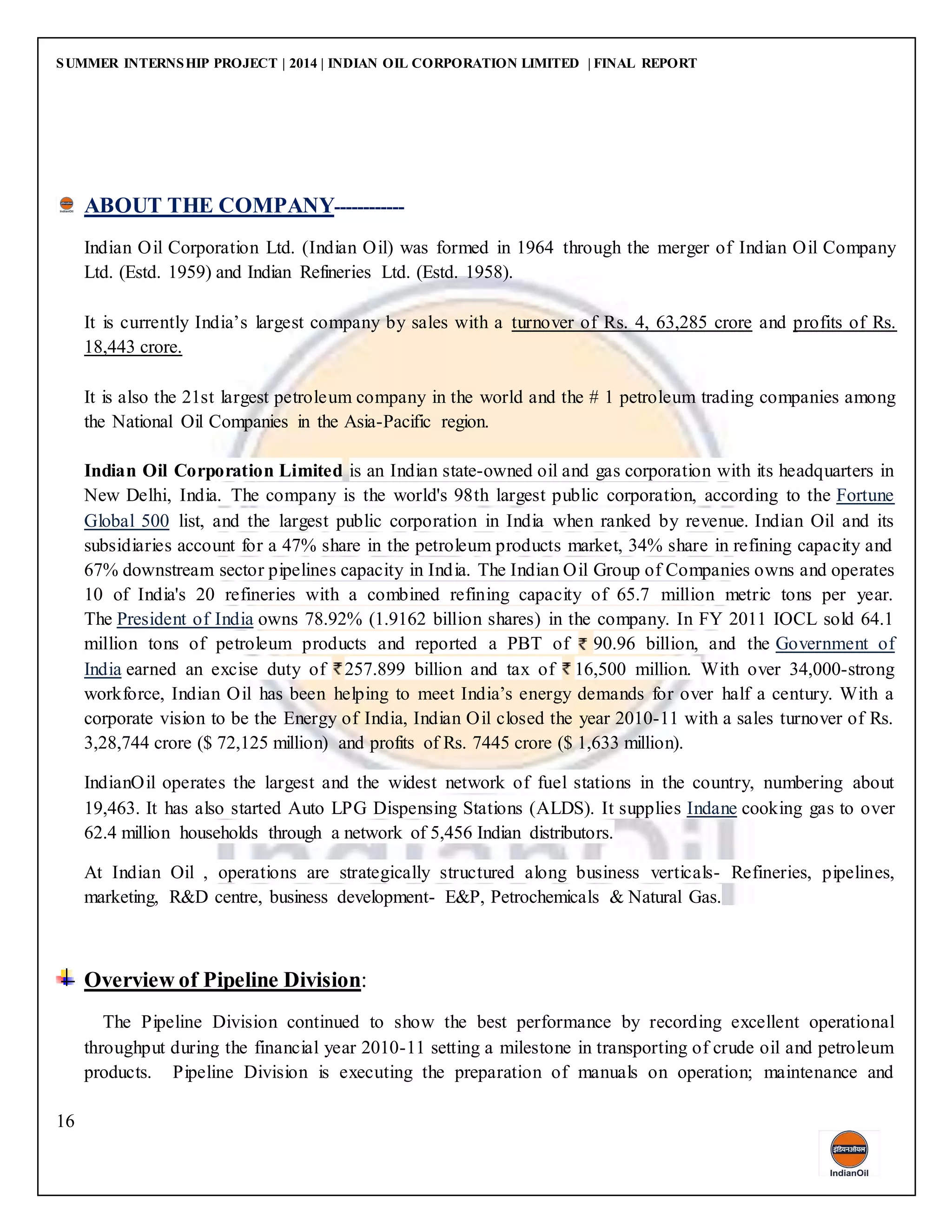 SUMMER INTERNSHIP PROJECT | 2014 | INDIAN OIL CORPORATION LIMITED | FINAL REPORT
16
ABOUT THE COMPANY------------
Indian Oil Corporation Ltd. (Indian Oil) was formed in 1964 through the merger of Indian Oil Company
Ltd. (Estd. 1959) and Indian Refineries Ltd. (Estd. 1958).
It is currently India’s largest company by sales with a turnover of Rs. 4, 63,285 crore and profits of Rs.
18,443 crore.
It is also the 21st largest petroleum company in the world and the # 1 petroleum trading companies among
the National Oil Companies in the Asia-Pacific region.
Indian Oil Corporation Limited is an Indian state-owned oil and gas corporation with its headquarters in
New Delhi, India. The company is the world's 98th largest public corporation, according to the Fortune
Global 500 list, and the largest public corporation in India when ranked by revenue. Indian Oil and its
subsidiaries account for a 47% share in the petroleum products market, 34% share in refining capacity and
67% downstream sector pipelines capacity in India. The Indian Oil Group of Companies owns and operates
10 of India's 20 refineries with a combined refining capacity of 65.7 million metric tons per year.
The President of India owns 78.92% (1.9162 billion shares) in the company. In FY 2011 IOCL sold 64.1
million tons of petroleum products and reported a PBT of 90.96 billion, and the Government of
India earned an excise duty of 257.899 billion and tax of 16,500 million. With over 34,000-strong
workforce, Indian Oil has been helping to meet India’s energy demands for over half a century. With a
corporate vision to be the Energy of India, Indian Oil closed the year 2010-11 with a sales turnover of Rs.
3,28,744 crore ($ 72,125 million) and profits of Rs. 7445 crore ($ 1,633 million).
IndianOil operates the largest and the widest network of fuel stations in the country, numbering about
19,463. It has also started Auto LPG Dispensing Stations (ALDS). It supplies Indane cooking gas to over
62.4 million households through a network of 5,456 Indian distributors.
At Indian Oil , operations are strategically structured along business verticals- Refineries, pipelines,
marketing, R&D centre, business development- E&P, Petrochemicals & Natural Gas.
Overview of Pipeline Division:
The Pipeline Division continued to show the best performance by recording excellent operational
throughput during the financial year 2010-11 setting a milestone in transporting of crude oil and petroleum
products. Pipeline Division is executing the preparation of manuals on operation; maintenance and
 