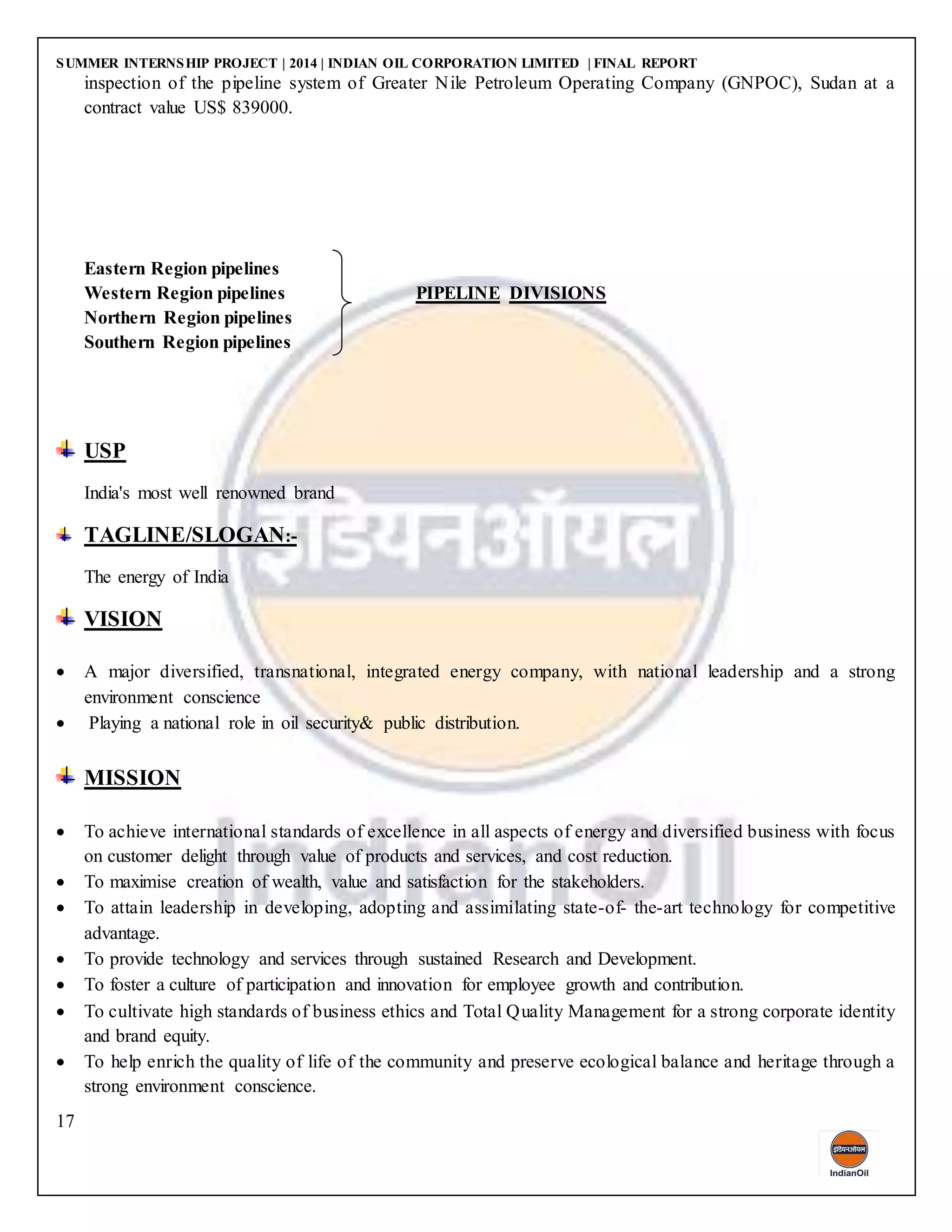 SUMMER INTERNSHIP PROJECT | 2014 | INDIAN OIL CORPORATION LIMITED | FINAL REPORT
17
inspection of the pipeline system of Greater Nile Petroleum Operating Company (GNPOC), Sudan at a
contract value US$ 839000.
Eastern Region pipelines
Western Region pipelines PIPELINE DIVISIONS
Northern Region pipelines
Southern Region pipelines
USP
India's most well renowned brand
TAGLINE/SLOGAN:-
The energy of India
VISION
 A major diversified, transnational, integrated energy company, with national leadership and a strong
environment conscience
 Playing a national role in oil security& public distribution.
MISSION
 To achieve international standards of excellence in all aspects of energy and diversified business with focus
on customer delight through value of products and services, and cost reduction.
 To maximise creation of wealth, value and satisfaction for the stakeholders.
 To attain leadership in developing, adopting and assimilating state-of- the-art technology for competitive
advantage.
 To provide technology and services through sustained Research and Development.
 To foster a culture of participation and innovation for employee growth and contribution.
 To cultivate high standards of business ethics and Total Quality Management for a strong corporate identity
and brand equity.
 To help enrich the quality of life of the community and preserve ecological balance and heritage through a
strong environment conscience.
 