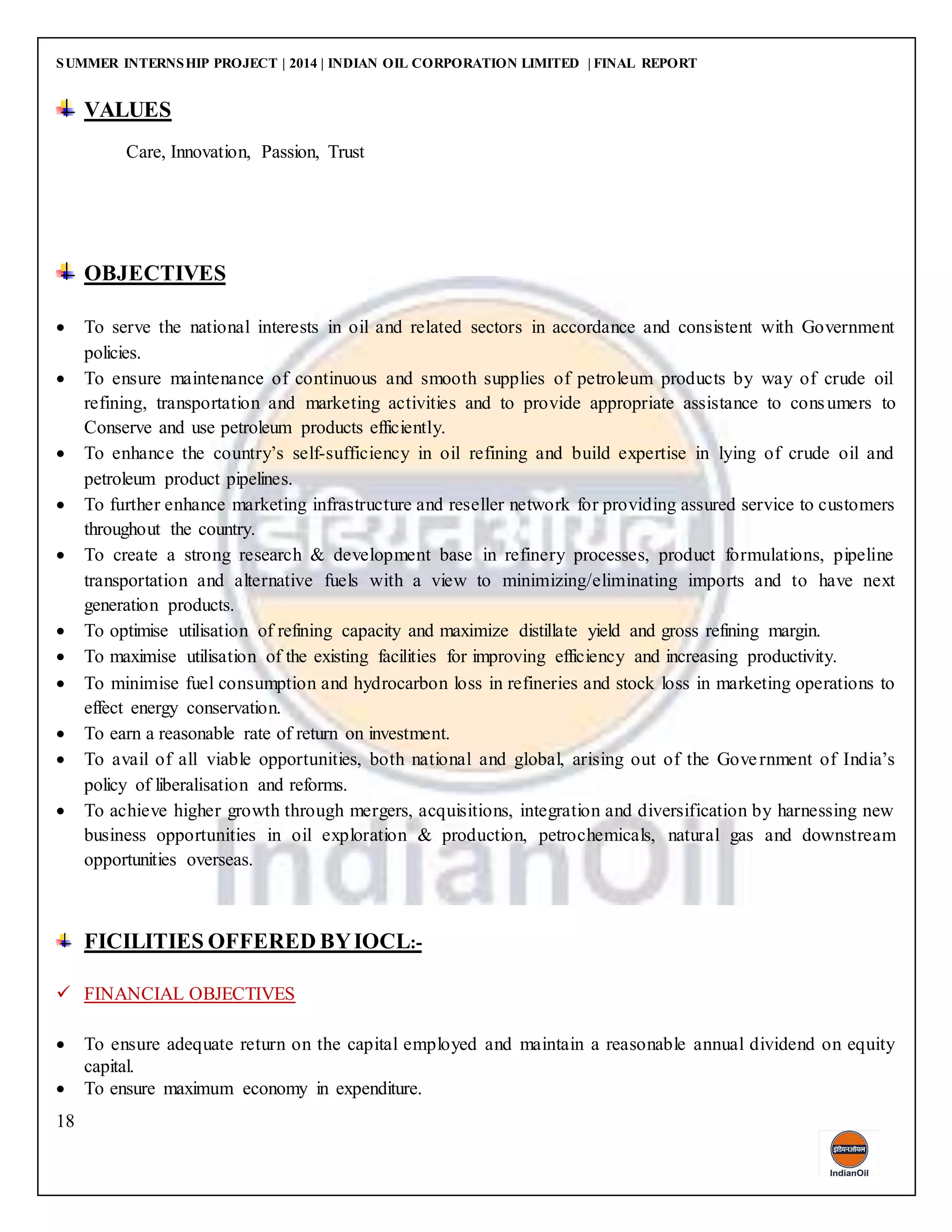 SUMMER INTERNSHIP PROJECT | 2014 | INDIAN OIL CORPORATION LIMITED | FINAL REPORT
18
VALUES
Care, Innovation, Passion, Trust
OBJECTIVES
 To serve the national interests in oil and related sectors in accordance and consistent with Government
policies.
 To ensure maintenance of continuous and smooth supplies of petroleum products by way of crude oil
refining, transportation and marketing activities and to provide appropriate assistance to consumers to
Conserve and use petroleum products efficiently.
 To enhance the country’s self-sufficiency in oil refining and build expertise in lying of crude oil and
petroleum product pipelines.
 To further enhance marketing infrastructure and reseller network for providing assured service to customers
throughout the country.
 To create a strong research & development base in refinery processes, product formulations, pipeline
transportation and alternative fuels with a view to minimizing/eliminating imports and to have next
generation products.
 To optimise utilisation of refining capacity and maximize distillate yield and gross refining margin.
 To maximise utilisation of the existing facilities for improving efficiency and increasing productivity.
 To minimise fuel consumption and hydrocarbon loss in refineries and stock loss in marketing operations to
effect energy conservation.
 To earn a reasonable rate of return on investment.
 To avail of all viable opportunities, both national and global, arising out of the Government of India’s
policy of liberalisation and reforms.
 To achieve higher growth through mergers, acquisitions, integration and diversification by harnessing new
business opportunities in oil exploration & production, petrochemicals, natural gas and downstream
opportunities overseas.
FICILITIES OFFERED BYIOCL:-
 FINANCIAL OBJECTIVES
 To ensure adequate return on the capital employed and maintain a reasonable annual dividend on equity
capital.
 To ensure maximum economy in expenditure.
 