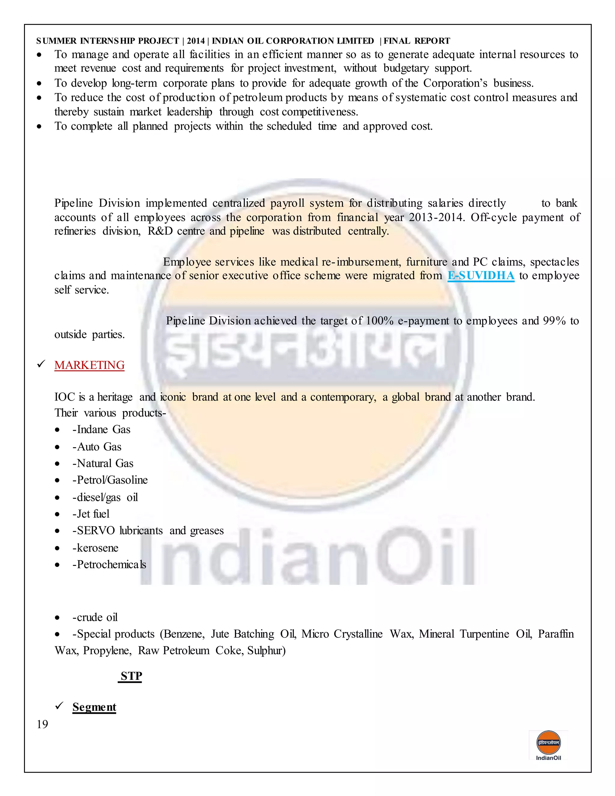 SUMMER INTERNSHIP PROJECT | 2014 | INDIAN OIL CORPORATION LIMITED | FINAL REPORT
19
 To manage and operate all facilities in an efficient manner so as to generate adequate internal resources to
meet revenue cost and requirements for project investment, without budgetary support.
 To develop long-term corporate plans to provide for adequate growth of the Corporation’s business.
 To reduce the cost of production of petroleum products by means of systematic cost control measures and
thereby sustain market leadership through cost competitiveness.
 To complete all planned projects within the scheduled time and approved cost.
Pipeline Division implemented centralized payroll system for distributing salaries directly to bank
accounts of all employees across the corporation from financial year 2013-2014. Off-cycle payment of
refineries division, R&D centre and pipeline was distributed centrally.
Employee services like medical re-imbursement, furniture and PC claims, spectacles
claims and maintenance of senior executive office scheme were migrated from E-SUVIDHA to employee
self service.
Pipeline Division achieved the target of 100% e-payment to employees and 99% to
outside parties.
 MARKETING
IOC is a heritage and iconic brand at one level and a contemporary, a global brand at another brand.
Their various products-
 -Indane Gas
 -Auto Gas
 -Natural Gas
 -Petrol/Gasoline
 -diesel/gas oil
 -Jet fuel
 -SERVO lubricants and greases
 -kerosene
 -Petrochemicals
 -crude oil
 -Special products (Benzene, Jute Batching Oil, Micro Crystalline Wax, Mineral Turpentine Oil, Paraffin
Wax, Propylene, Raw Petroleum Coke, Sulphur)
STP
 Segment
 
