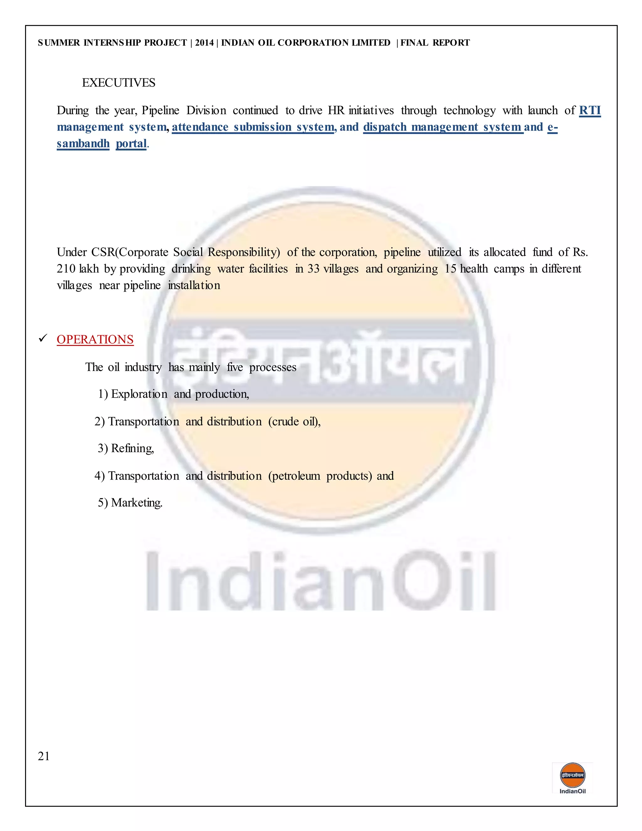 SUMMER INTERNSHIP PROJECT | 2014 | INDIAN OIL CORPORATION LIMITED | FINAL REPORT
21
EXECUTIVES
During the year, Pipeline Division continued to drive HR initiatives through technology with launch of RTI
management system, attendance submission system, and dispatch management system and e-
sambandh portal.
Under CSR(Corporate Social Responsibility) of the corporation, pipeline utilized its allocated fund of Rs.
210 lakh by providing drinking water facilities in 33 villages and organizing 15 health camps in different
villages near pipeline installation
 OPERATIONS
The oil industry has mainly five processes
1) Exploration and production,
2) Transportation and distribution (crude oil),
3) Refining,
4) Transportation and distribution (petroleum products) and
5) Marketing.
 