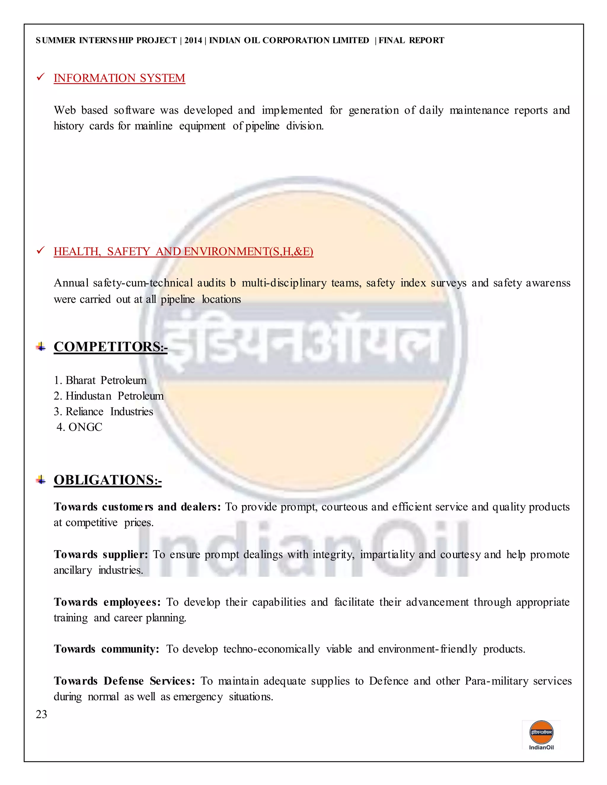 SUMMER INTERNSHIP PROJECT | 2014 | INDIAN OIL CORPORATION LIMITED | FINAL REPORT
23
 INFORMATION SYSTEM
Web based software was developed and implemented for generation of daily maintenance reports and
history cards for mainline equipment of pipeline division.
 HEALTH, SAFETY AND ENVIRONMENT(S,H,&E)
Annual safety-cum-technical audits b multi-disciplinary teams, safety index surveys and safety awarenss
were carried out at all pipeline locations
COMPETITORS:-
1. Bharat Petroleum
2. Hindustan Petroleum
3. Reliance Industries
4. ONGC
OBLIGATIONS:-
Towards customers and dealers: To provide prompt, courteous and efficient service and quality products
at competitive prices.
Towards supplier: To ensure prompt dealings with integrity, impartiality and courtesy and help promote
ancillary industries.
Towards employees: To develop their capabilities and facilitate their advancement through appropriate
training and career planning.
Towards community: To develop techno-economically viable and environment-friendly products.
Towards Defense Services: To maintain adequate supplies to Defence and other Para-military services
during normal as well as emergency situations.
 