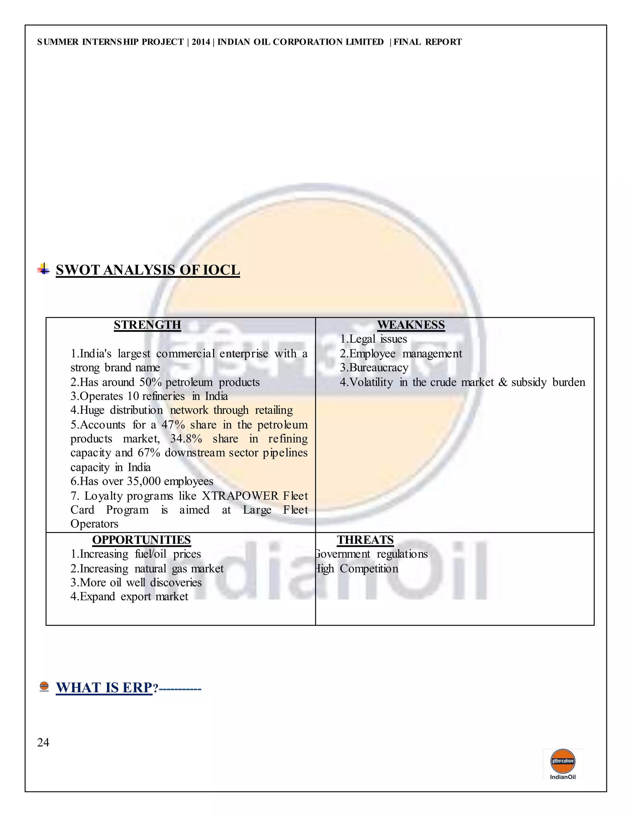 SUMMER INTERNSHIP PROJECT | 2014 | INDIAN OIL CORPORATION LIMITED | FINAL REPORT
24
SWOT ANALYSIS OF IOCL
STRENGTH
1.India's largest commercial enterprise with a
strong brand name
2.Has around 50% petroleum products
3.Operates 10 refineries in India
4.Huge distribution network through retailing
5.Accounts for a 47% share in the petroleum
products market, 34.8% share in refining
capacity and 67% downstream sector pipelines
capacity in India
6.Has over 35,000 employees
7. Loyalty programs like XTRAPOWER Fleet
Card Program is aimed at Large Fleet
Operators
WEAKNESS
1.Legal issues
2.Employee management
3.Bureaucracy
4.Volatility in the crude market & subsidy burden
OPPORTUNITIES
1.Increasing fuel/oil prices
2.Increasing natural gas market
3.More oil well discoveries
4.Expand export market
THREATS
1.Government regulations
2.High Competition
WHAT IS ERP?-----------
 
