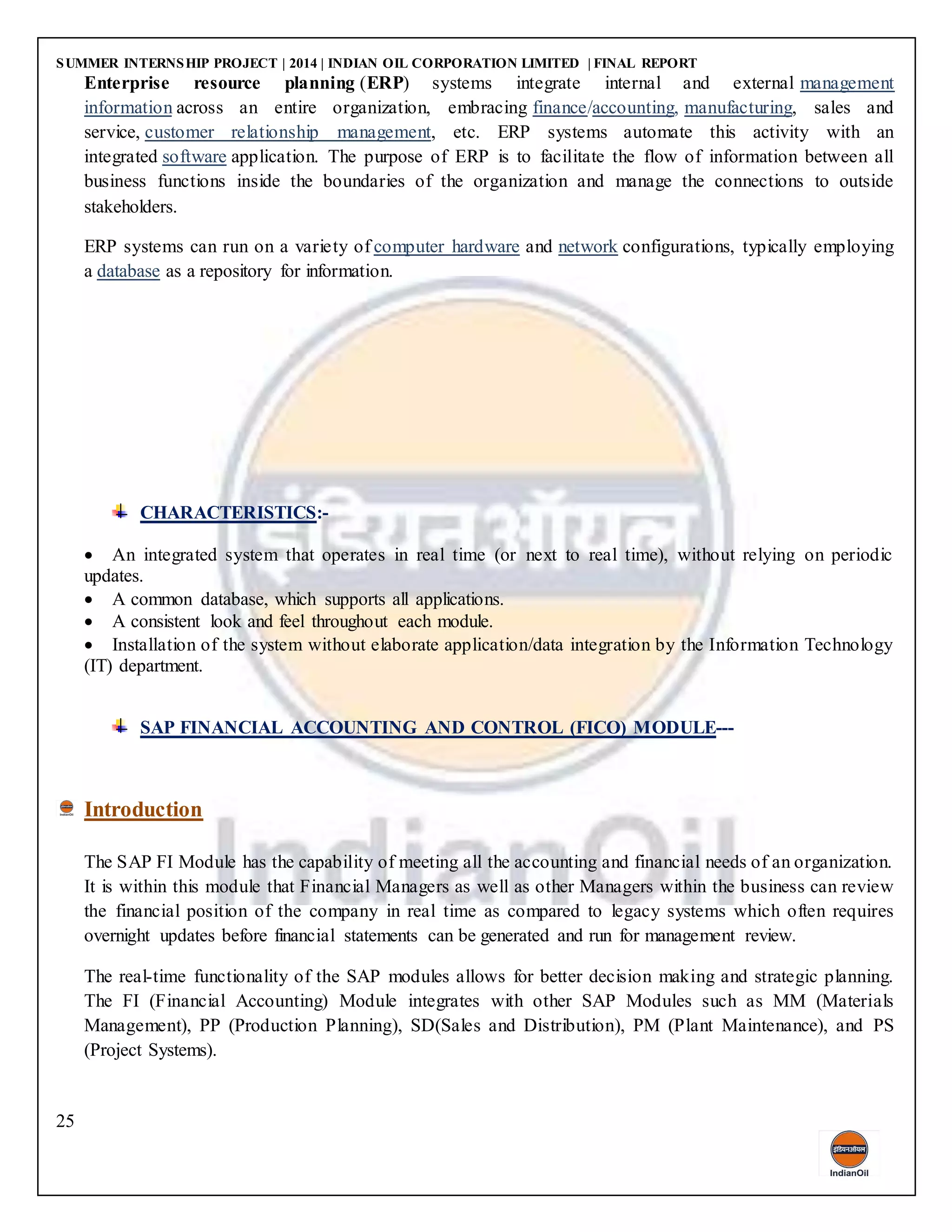 SUMMER INTERNSHIP PROJECT | 2014 | INDIAN OIL CORPORATION LIMITED | FINAL REPORT
25
Enterprise resource planning (ERP) systems integrate internal and external management
information across an entire organization, embracing finance/accounting, manufacturing, sales and
service, customer relationship management, etc. ERP systems automate this activity with an
integrated software application. The purpose of ERP is to facilitate the flow of information between all
business functions inside the boundaries of the organization and manage the connections to outside
stakeholders.
ERP systems can run on a variety of computer hardware and network configurations, typically employing
a database as a repository for information.
CHARACTERISTICS:-
 An integrated system that operates in real time (or next to real time), without relying on periodic
updates.
 A common database, which supports all applications.
 A consistent look and feel throughout each module.
 Installation of the system without elaborate application/data integration by the Information Technology
(IT) department.
SAP FINANCIAL ACCOUNTING AND CONTROL (FICO) MODULE---
Introduction
The SAP FI Module has the capability of meeting all the accounting and financial needs of an organization.
It is within this module that Financial Managers as well as other Managers within the business can review
the financial position of the company in real time as compared to legacy systems which often requires
overnight updates before financial statements can be generated and run for management review.
The real-time functionality of the SAP modules allows for better decision making and strategic planning.
The FI (Financial Accounting) Module integrates with other SAP Modules such as MM (Materials
Management), PP (Production Planning), SD(Sales and Distribution), PM (Plant Maintenance), and PS
(Project Systems).
 