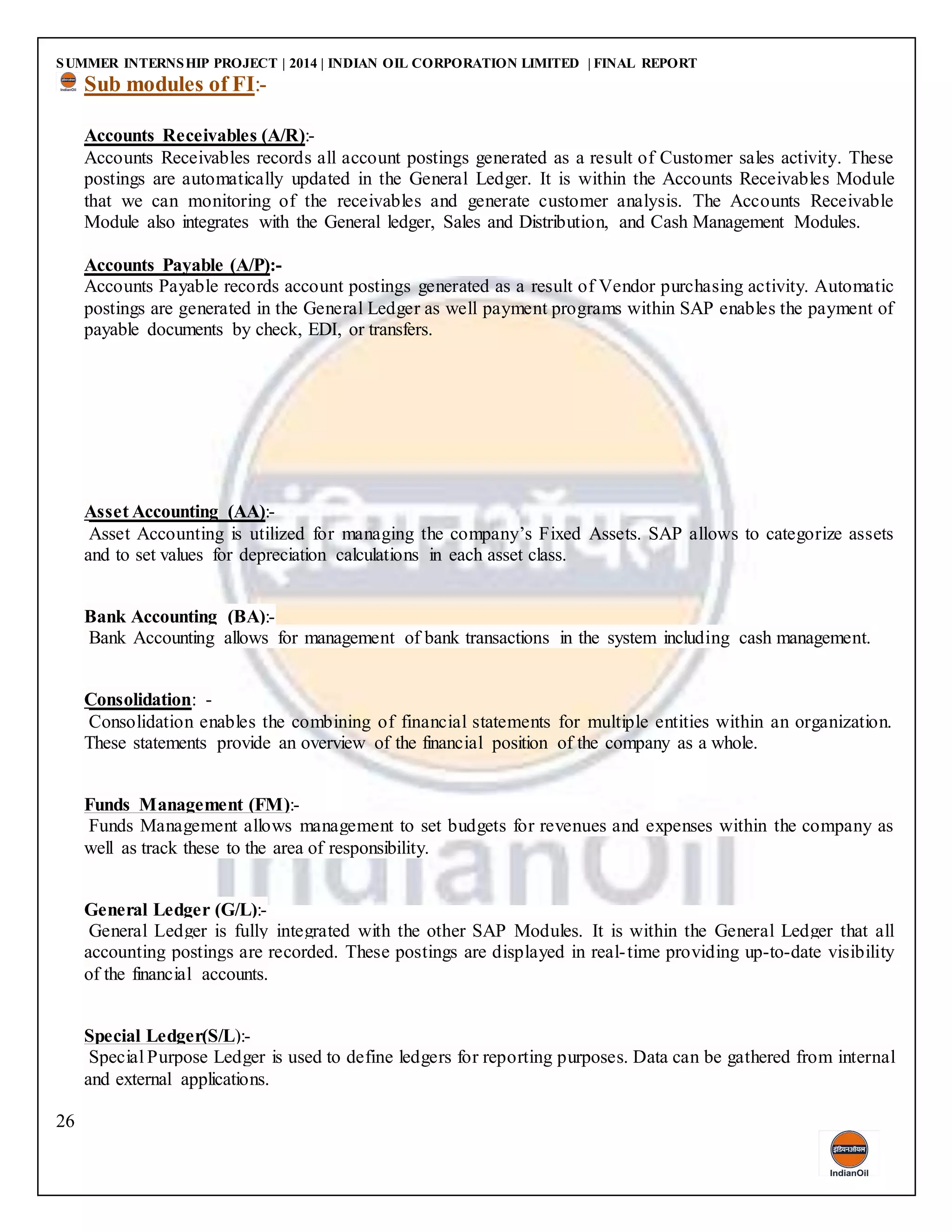 SUMMER INTERNSHIP PROJECT | 2014 | INDIAN OIL CORPORATION LIMITED | FINAL REPORT
26
Sub modules of FI:-
Accounts Receivables (A/R):-
Accounts Receivables records all account postings generated as a result of Customer sales activity. These
postings are automatically updated in the General Ledger. It is within the Accounts Receivables Module
that we can monitoring of the receivables and generate customer analysis. The Accounts Receivable
Module also integrates with the General ledger, Sales and Distribution, and Cash Management Modules.
Accounts Payable (A/P):-
Accounts Payable records account postings generated as a result of Vendor purchasing activity. Automatic
postings are generated in the General Ledger as well payment programs within SAP enables the payment of
payable documents by check, EDI, or transfers.
Asset Accounting (AA):-
Asset Accounting is utilized for managing the company’s Fixed Assets. SAP allows to categorize assets
and to set values for depreciation calculations in each asset class.
Bank Accounting (BA):-
Bank Accounting allows for management of bank transactions in the system including cash management.
Consolidation: -
Consolidation enables the combining of financial statements for multiple entities within an organization.
These statements provide an overview of the financial position of the company as a whole.
Funds Management (FM):-
Funds Management allows management to set budgets for revenues and expenses within the company as
well as track these to the area of responsibility.
General Ledger (G/L):-
General Ledger is fully integrated with the other SAP Modules. It is within the General Ledger that all
accounting postings are recorded. These postings are displayed in real-time providing up-to-date visibility
of the financial accounts.
Special Ledger(S/L):-
Special Purpose Ledger is used to define ledgers for reporting purposes. Data can be gathered from internal
and external applications.
 