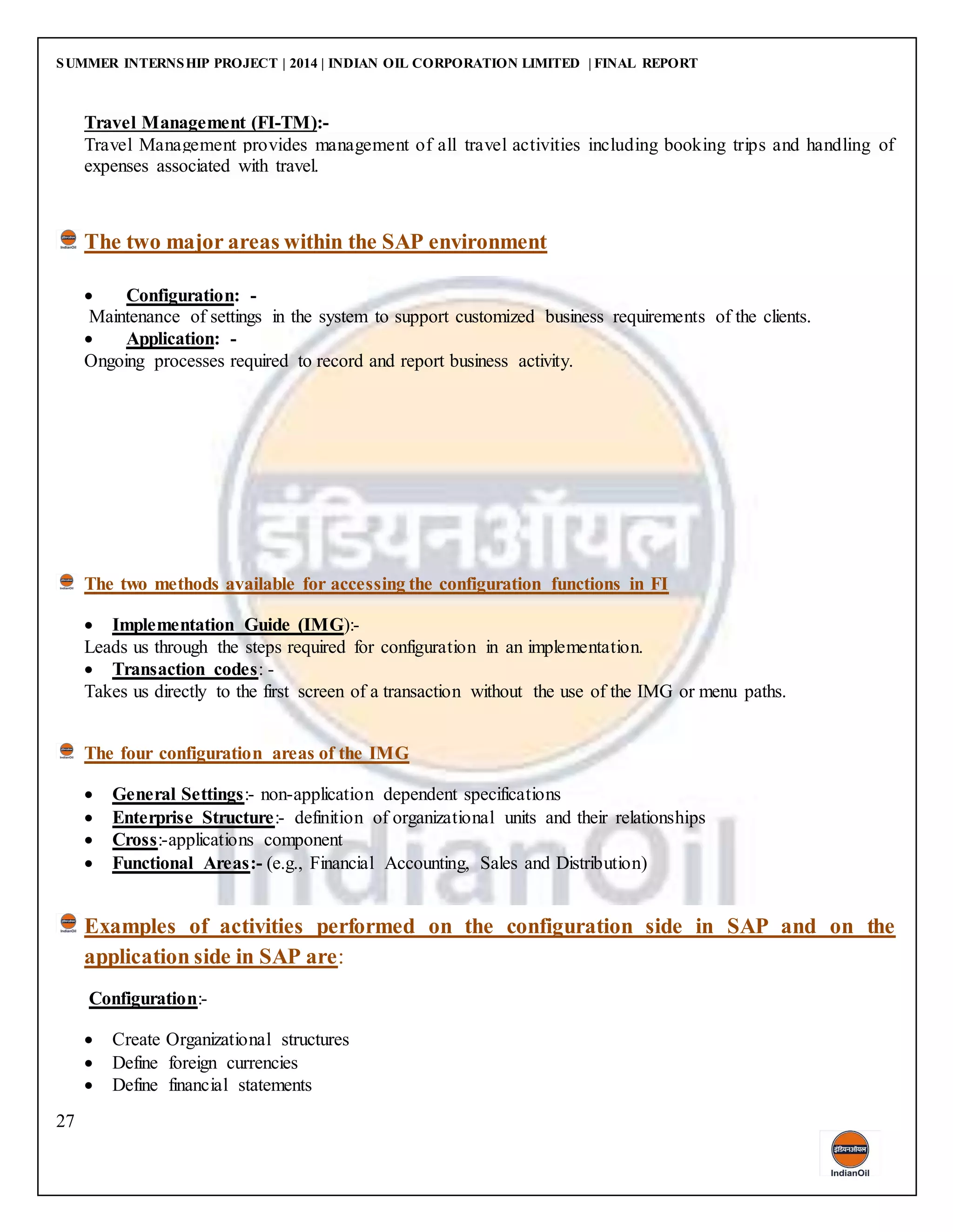 SUMMER INTERNSHIP PROJECT | 2014 | INDIAN OIL CORPORATION LIMITED | FINAL REPORT
27
Travel Management (FI-TM):-
Travel Management provides management of all travel activities including booking trips and handling of
expenses associated with travel.
The two major areas within the SAP environment
 Configuration: -
Maintenance of settings in the system to support customized business requirements of the clients.
 Application: -
Ongoing processes required to record and report business activity.
The two methods available for accessing the configuration functions in FI
 Implementation Guide (IMG):-
Leads us through the steps required for configuration in an implementation.
 Transaction codes: -
Takes us directly to the first screen of a transaction without the use of the IMG or menu paths.
The four configuration areas of the IMG
 General Settings:- non-application dependent specifications
 Enterprise Structure:- definition of organizational units and their relationships
 Cross:-applications component
 Functional Areas:- (e.g., Financial Accounting, Sales and Distribution)
Examples of activities performed on the configuration side in SAP and on the
application side in SAP are:
Configuration:-
 Create Organizational structures
 Define foreign currencies
 Define financial statements
 