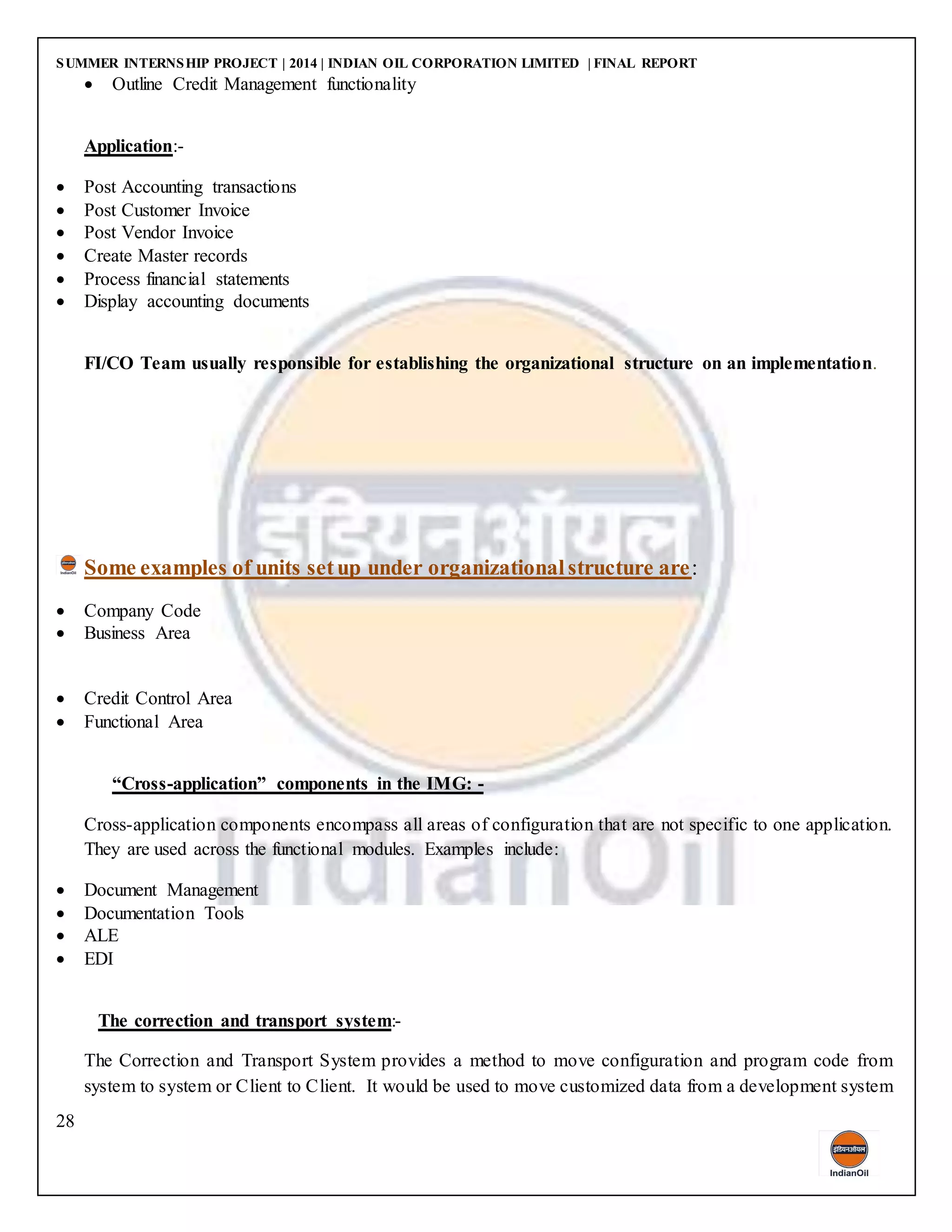 SUMMER INTERNSHIP PROJECT | 2014 | INDIAN OIL CORPORATION LIMITED | FINAL REPORT
28
 Outline Credit Management functionality
Application:-
 Post Accounting transactions
 Post Customer Invoice
 Post Vendor Invoice
 Create Master records
 Process financial statements
 Display accounting documents
FI/CO Team usually responsible for establishing the organizational structure on an implementation.
Some examples of units setup under organizationalstructure are:
 Company Code
 Business Area
 Credit Control Area
 Functional Area
“Cross-application” components in the IMG: -
Cross-application components encompass all areas of configuration that are not specific to one application.
They are used across the functional modules. Examples include:
 Document Management
 Documentation Tools
 ALE
 EDI
The correction and transport system:-
The Correction and Transport System provides a method to move configuration and program code from
system to system or Client to Client. It would be used to move customized data from a development system
 