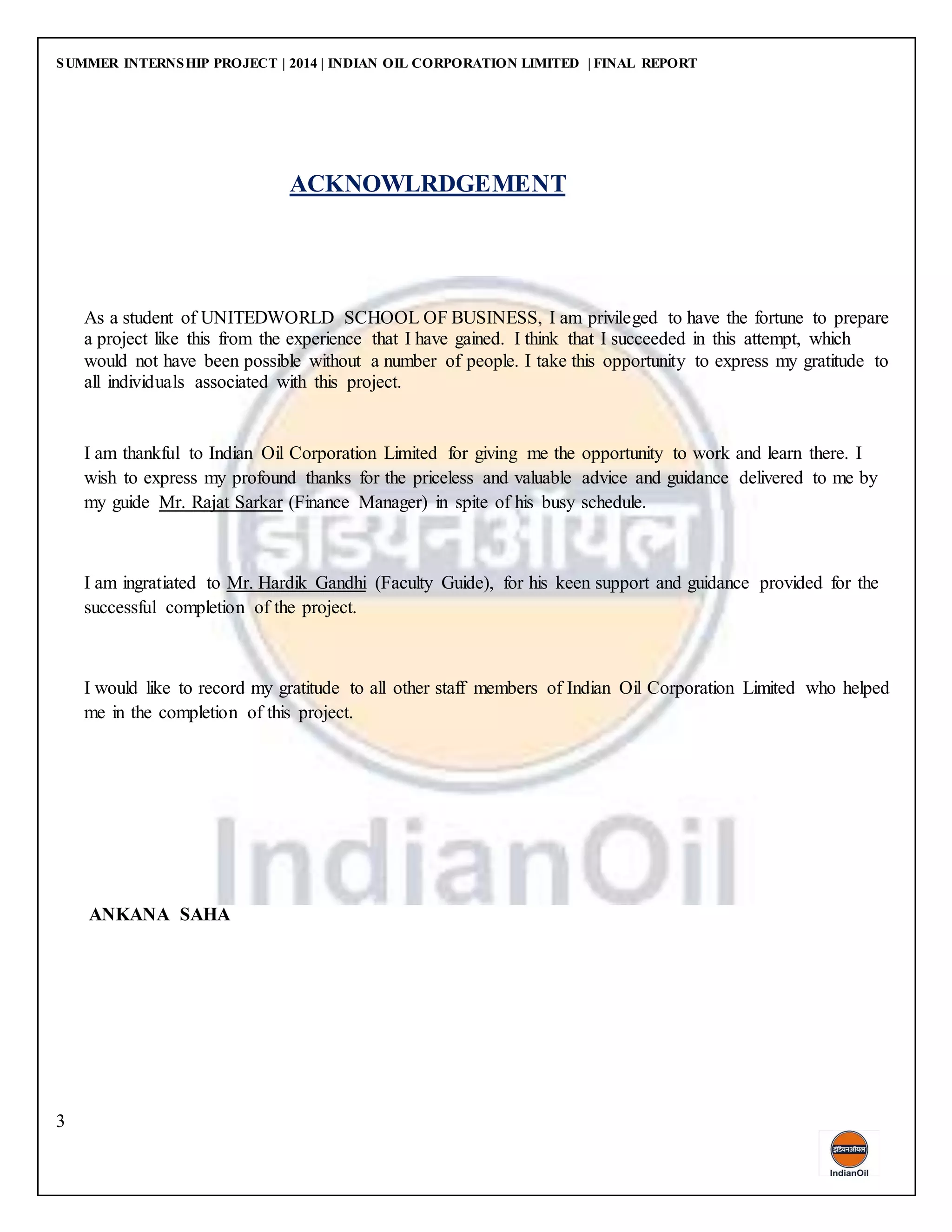 SUMMER INTERNSHIP PROJECT | 2014 | INDIAN OIL CORPORATION LIMITED | FINAL REPORT
3
ACKNOWLRDGEMENT
As a student of UNITEDWORLD SCHOOL OF BUSINESS, I am privileged to have the fortune to prepare
a project like this from the experience that I have gained. I think that I succeeded in this attempt, which
would not have been possible without a number of people. I take this opportunity to express my gratitude to
all individuals associated with this project.
I am thankful to Indian Oil Corporation Limited for giving me the opportunity to work and learn there. I
wish to express my profound thanks for the priceless and valuable advice and guidance delivered to me by
my guide Mr. Rajat Sarkar (Finance Manager) in spite of his busy schedule.
I am ingratiated to Mr. Hardik Gandhi (Faculty Guide), for his keen support and guidance provided for the
successful completion of the project.
I would like to record my gratitude to all other staff members of Indian Oil Corporation Limited who helped
me in the completion of this project.
ANKANA SAHA
 