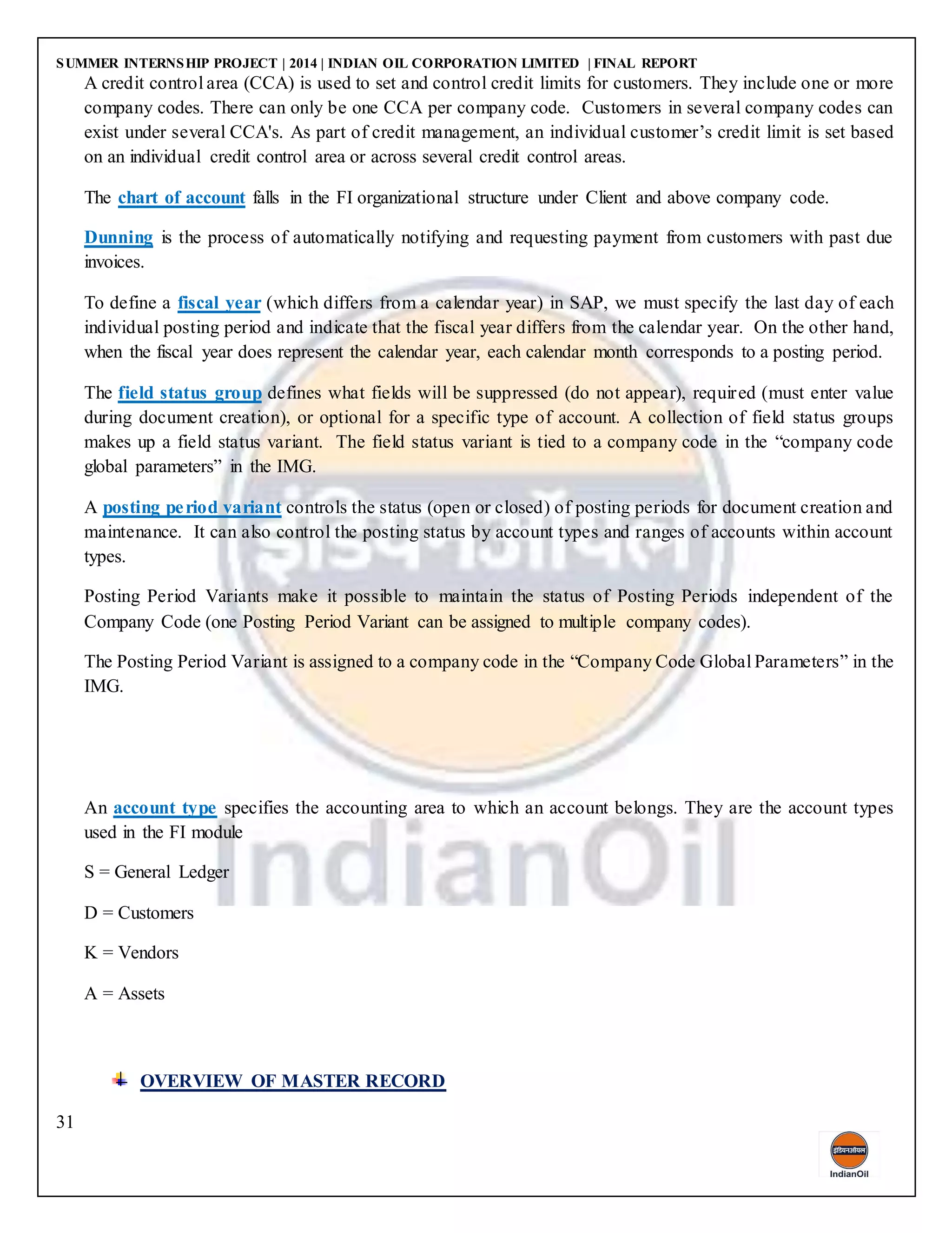 SUMMER INTERNSHIP PROJECT | 2014 | INDIAN OIL CORPORATION LIMITED | FINAL REPORT
31
A credit control area (CCA) is used to set and control credit limits for customers. They include one or more
company codes. There can only be one CCA per company code. Customers in several company codes can
exist under several CCA's. As part of credit management, an individual customer’s credit limit is set based
on an individual credit control area or across several credit control areas.
The chart of account falls in the FI organizational structure under Client and above company code.
Dunning is the process of automatically notifying and requesting payment from customers with past due
invoices.
To define a fiscal year (which differs from a calendar year) in SAP, we must specify the last day of each
individual posting period and indicate that the fiscal year differs from the calendar year. On the other hand,
when the fiscal year does represent the calendar year, each calendar month corresponds to a posting period.
The field status group defines what fields will be suppressed (do not appear), required (must enter value
during document creation), or optional for a specific type of account. A collection of field status groups
makes up a field status variant. The field status variant is tied to a company code in the “company code
global parameters” in the IMG.
A posting period variant controls the status (open or closed) of posting periods for document creation and
maintenance. It can also control the posting status by account types and ranges of accounts within account
types.
Posting Period Variants make it possible to maintain the status of Posting Periods independent of the
Company Code (one Posting Period Variant can be assigned to multiple company codes).
The Posting Period Variant is assigned to a company code in the “Company Code Global Parameters” in the
IMG.
An account type specifies the accounting area to which an account belongs. They are the account types
used in the FI module
S = General Ledger
D = Customers
K = Vendors
A = Assets
OVERVIEW OF MASTER RECORD
 