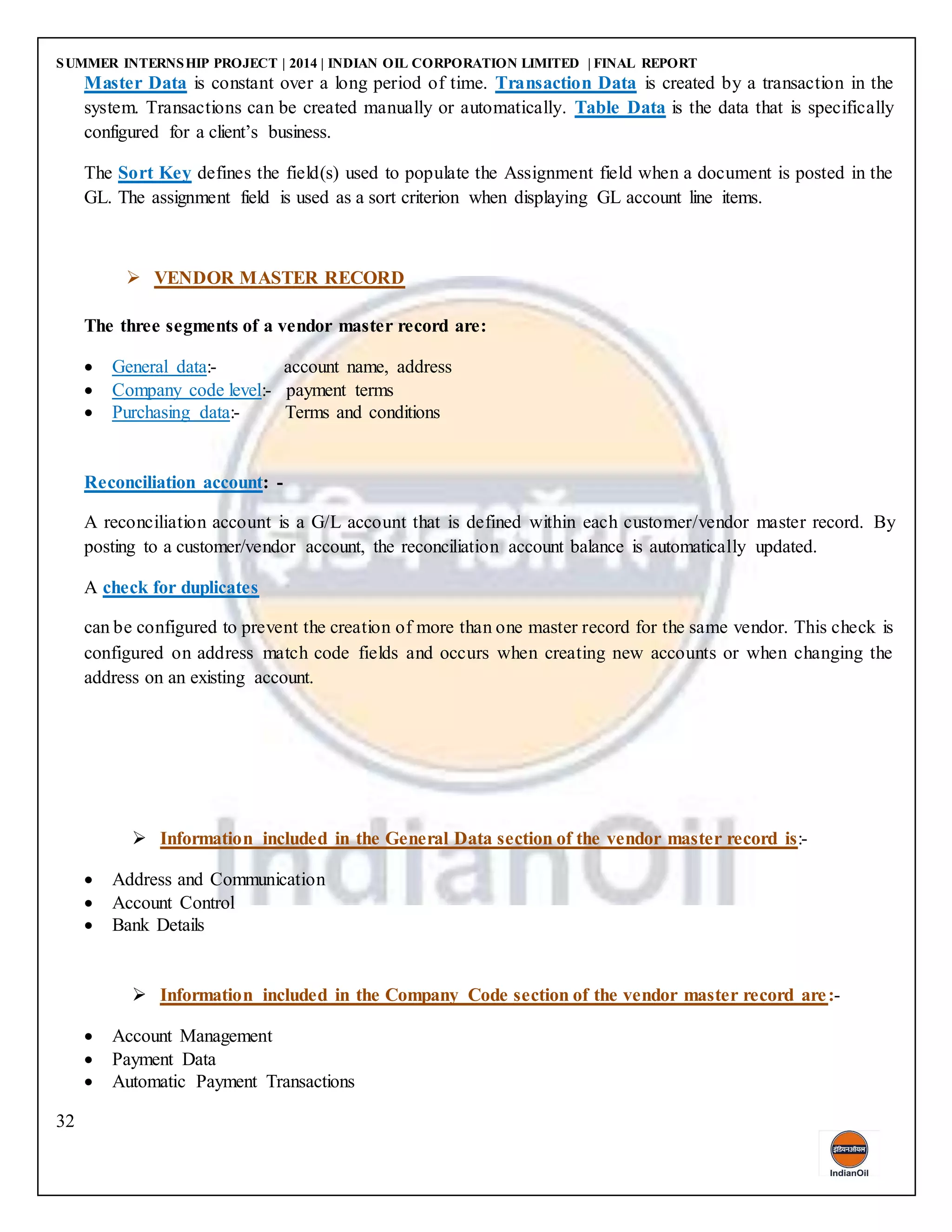 SUMMER INTERNSHIP PROJECT | 2014 | INDIAN OIL CORPORATION LIMITED | FINAL REPORT
32
Master Data is constant over a long period of time. Transaction Data is created by a transaction in the
system. Transactions can be created manually or automatically. Table Data is the data that is specifically
configured for a client’s business.
The Sort Key defines the field(s) used to populate the Assignment field when a document is posted in the
GL. The assignment field is used as a sort criterion when displaying GL account line items.
 VENDOR MASTER RECORD
The three segments of a vendor master record are:
 General data:- account name, address
 Company code level:- payment terms
 Purchasing data:- Terms and conditions
Reconciliation account: -
A reconciliation account is a G/L account that is defined within each customer/vendor master record. By
posting to a customer/vendor account, the reconciliation account balance is automatically updated.
A check for duplicates
can be configured to prevent the creation of more than one master record for the same vendor. This check is
configured on address match code fields and occurs when creating new accounts or when changing the
address on an existing account.
 Information included in the General Data section of the vendor master record is:-
 Address and Communication
 Account Control
 Bank Details
 Information included in the Company Code section of the vendor master record are:-
 Account Management
 Payment Data
 Automatic Payment Transactions
 