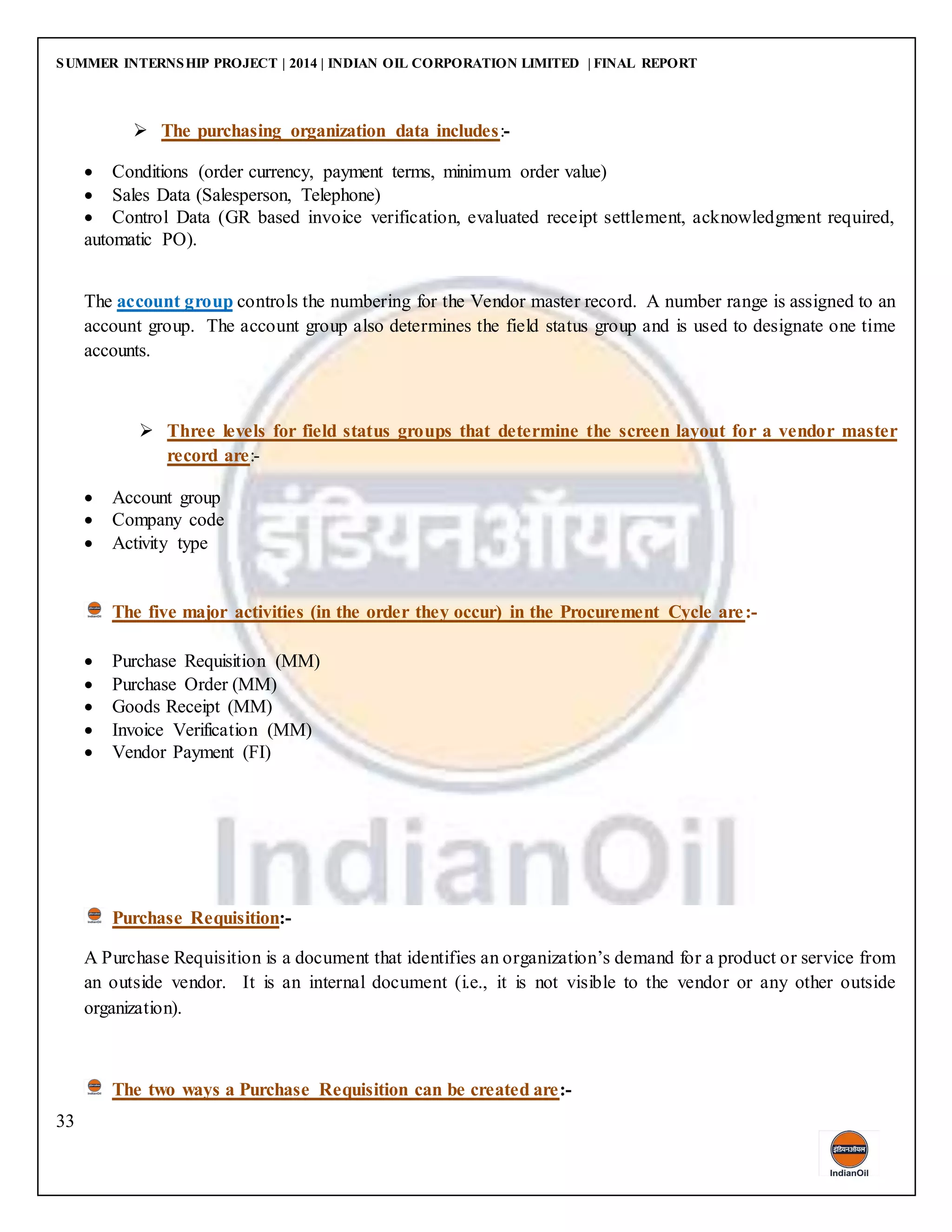 SUMMER INTERNSHIP PROJECT | 2014 | INDIAN OIL CORPORATION LIMITED | FINAL REPORT
33
 The purchasing organization data includes:-
 Conditions (order currency, payment terms, minimum order value)
 Sales Data (Salesperson, Telephone)
 Control Data (GR based invoice verification, evaluated receipt settlement, acknowledgment required,
automatic PO).
The account group controls the numbering for the Vendor master record. A number range is assigned to an
account group. The account group also determines the field status group and is used to designate one time
accounts.
 Three levels for field status groups that determine the screen layout for a vendor master
record are:-
 Account group
 Company code
 Activity type
The five major activities (in the order they occur) in the Procurement Cycle are:-
 Purchase Requisition (MM)
 Purchase Order (MM)
 Goods Receipt (MM)
 Invoice Verification (MM)
 Vendor Payment (FI)
Purchase Requisition:-
A Purchase Requisition is a document that identifies an organization’s demand for a product or service from
an outside vendor. It is an internal document (i.e., it is not visible to the vendor or any other outside
organization).
The two ways a Purchase Requisition can be created are:-
 