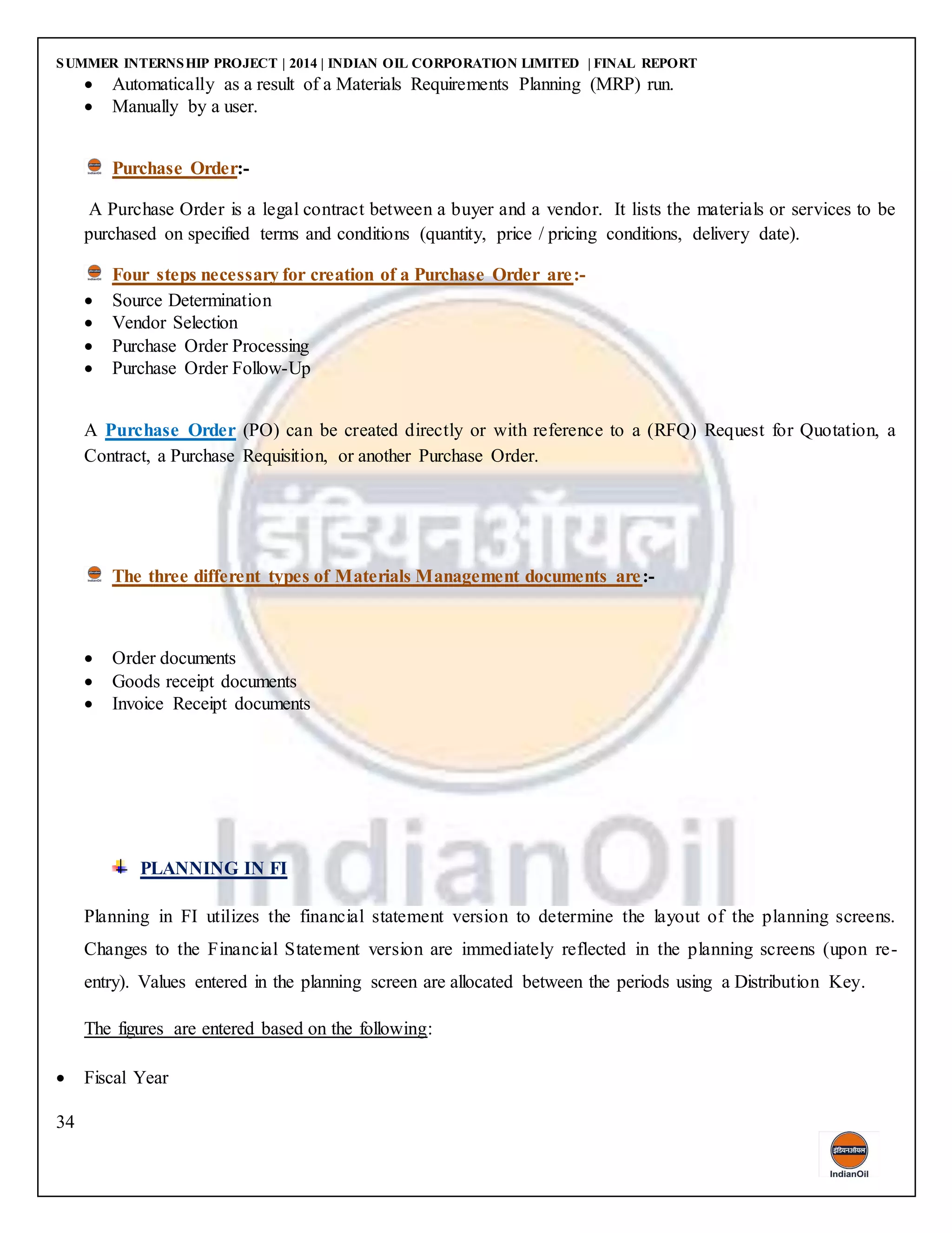 SUMMER INTERNSHIP PROJECT | 2014 | INDIAN OIL CORPORATION LIMITED | FINAL REPORT
34
 Automatically as a result of a Materials Requirements Planning (MRP) run.
 Manually by a user.
Purchase Order:-
A Purchase Order is a legal contract between a buyer and a vendor. It lists the materials or services to be
purchased on specified terms and conditions (quantity, price / pricing conditions, delivery date).
Four steps necessary for creation of a Purchase Order are:-
 Source Determination
 Vendor Selection
 Purchase Order Processing
 Purchase Order Follow-Up
A Purchase Order (PO) can be created directly or with reference to a (RFQ) Request for Quotation, a
Contract, a Purchase Requisition, or another Purchase Order.
The three different types of Materials Management documents are:-
 Order documents
 Goods receipt documents
 Invoice Receipt documents
PLANNING IN FI
Planning in FI utilizes the financial statement version to determine the layout of the planning screens.
Changes to the Financial Statement version are immediately reflected in the planning screens (upon re-
entry). Values entered in the planning screen are allocated between the periods using a Distribution Key.
The figures are entered based on the following:
 Fiscal Year
 