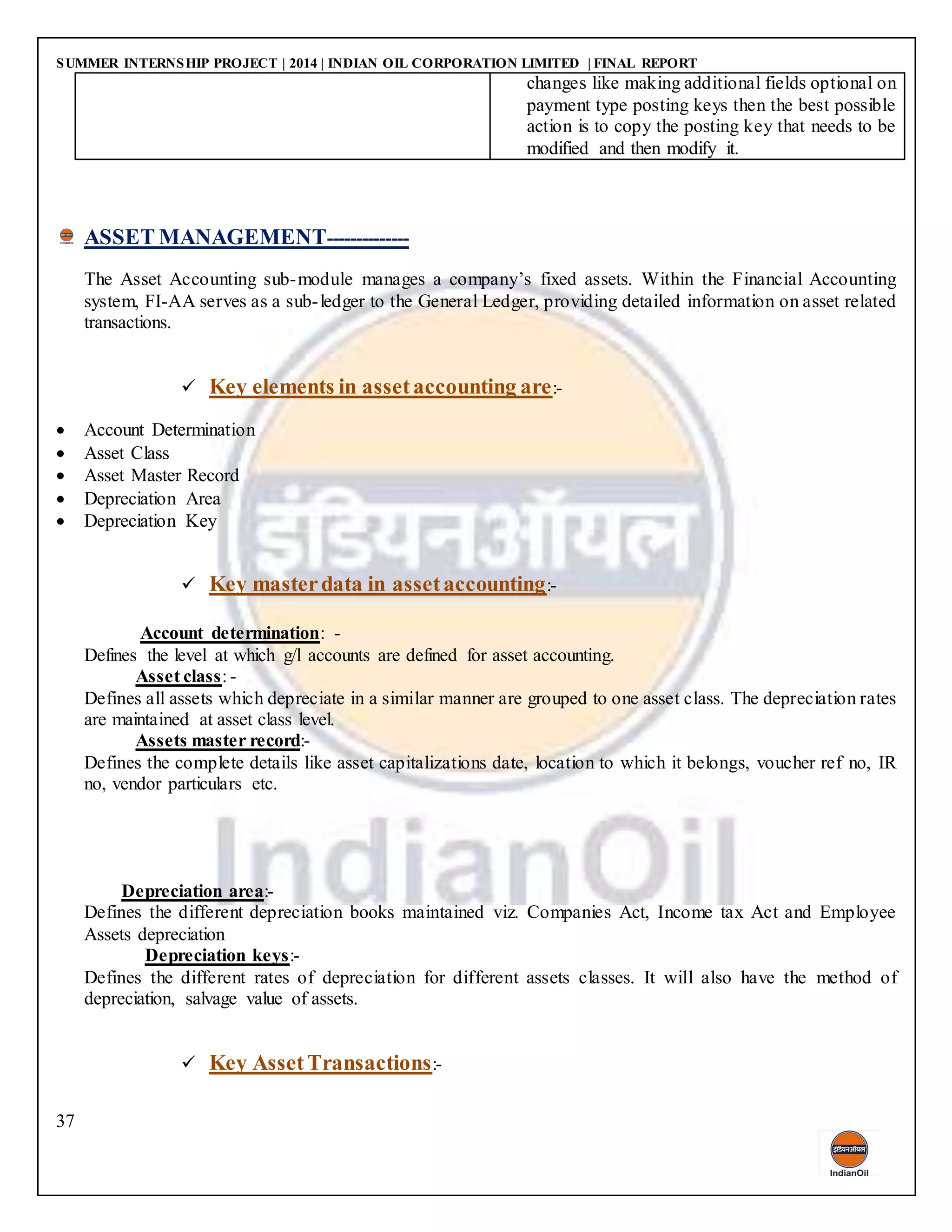SUMMER INTERNSHIP PROJECT | 2014 | INDIAN OIL CORPORATION LIMITED | FINAL REPORT
37
changes like making additional fields optional on
payment type posting keys then the best possible
action is to copy the posting key that needs to be
modified and then modify it.
ASSET MANAGEMENT--------------
The Asset Accounting sub-module manages a company’s fixed assets. Within the Financial Accounting
system, FI-AA serves as a sub-ledger to the General Ledger, providing detailed information on asset related
transactions.
 Key elements in assetaccounting are:-
 Account Determination
 Asset Class
 Asset Master Record
 Depreciation Area
 Depreciation Key
 Key masterdata in assetaccounting:-
Account determination: -
Defines the level at which g/l accounts are defined for asset accounting.
Asset class: -
Defines all assets which depreciate in a similar manner are grouped to one asset class. The depreciation rates
are maintained at asset class level.
Assets master record:-
Defines the complete details like asset capitalizations date, location to which it belongs, voucher ref no, IR
no, vendor particulars etc.
Depreciation area:-
Defines the different depreciation books maintained viz. Companies Act, Income tax Act and Employee
Assets depreciation
Depreciation keys:-
Defines the different rates of depreciation for different assets classes. It will also have the method of
depreciation, salvage value of assets.
 Key AssetTransactions:-
 