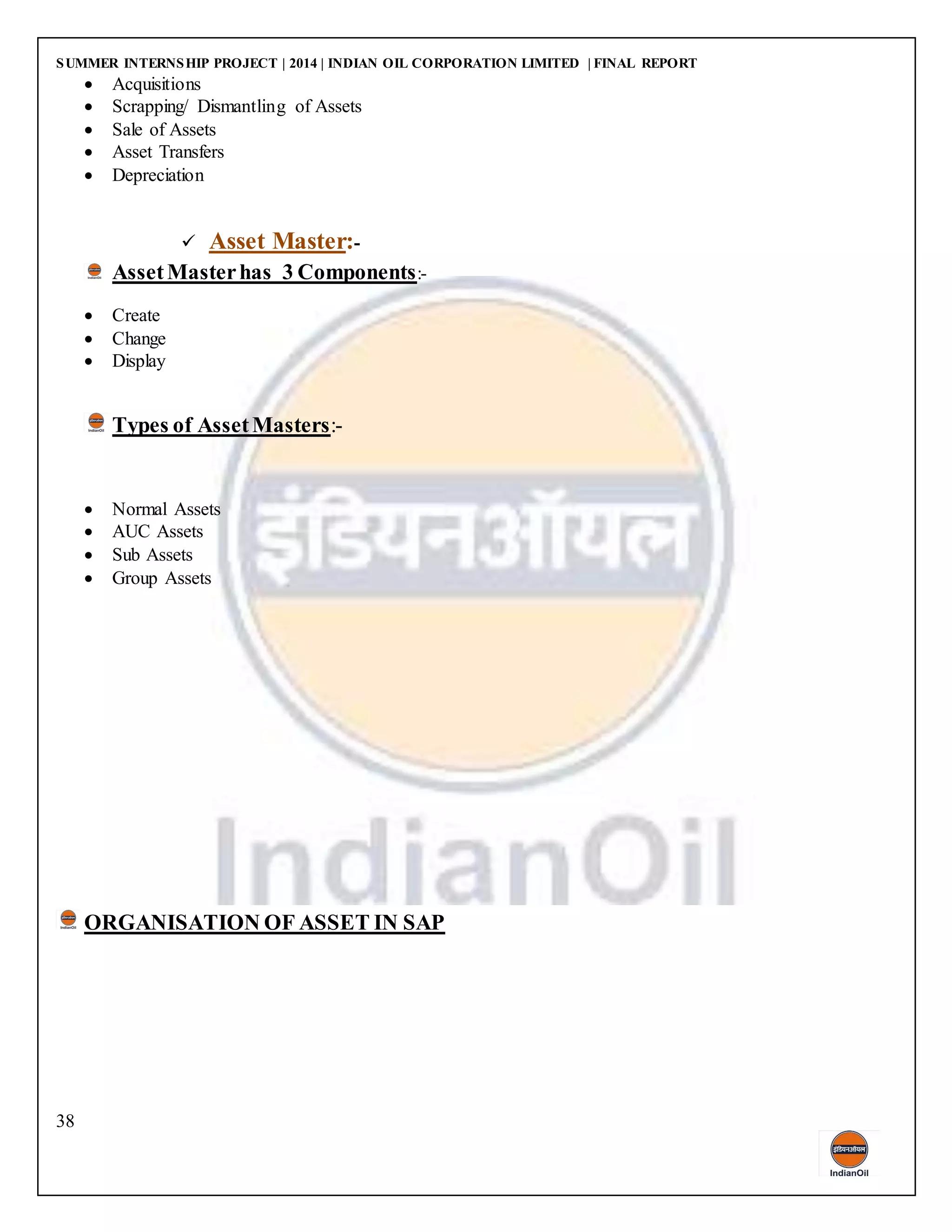 SUMMER INTERNSHIP PROJECT | 2014 | INDIAN OIL CORPORATION LIMITED | FINAL REPORT
38
 Acquisitions
 Scrapping/ Dismantling of Assets
 Sale of Assets
 Asset Transfers
 Depreciation
 Asset Master:-
AssetMasterhas 3 Components:-
 Create
 Change
 Display
Types of AssetMasters:-
 Normal Assets
 AUC Assets
 Sub Assets
 Group Assets
ORGANISATION OF ASSET IN SAP
 
