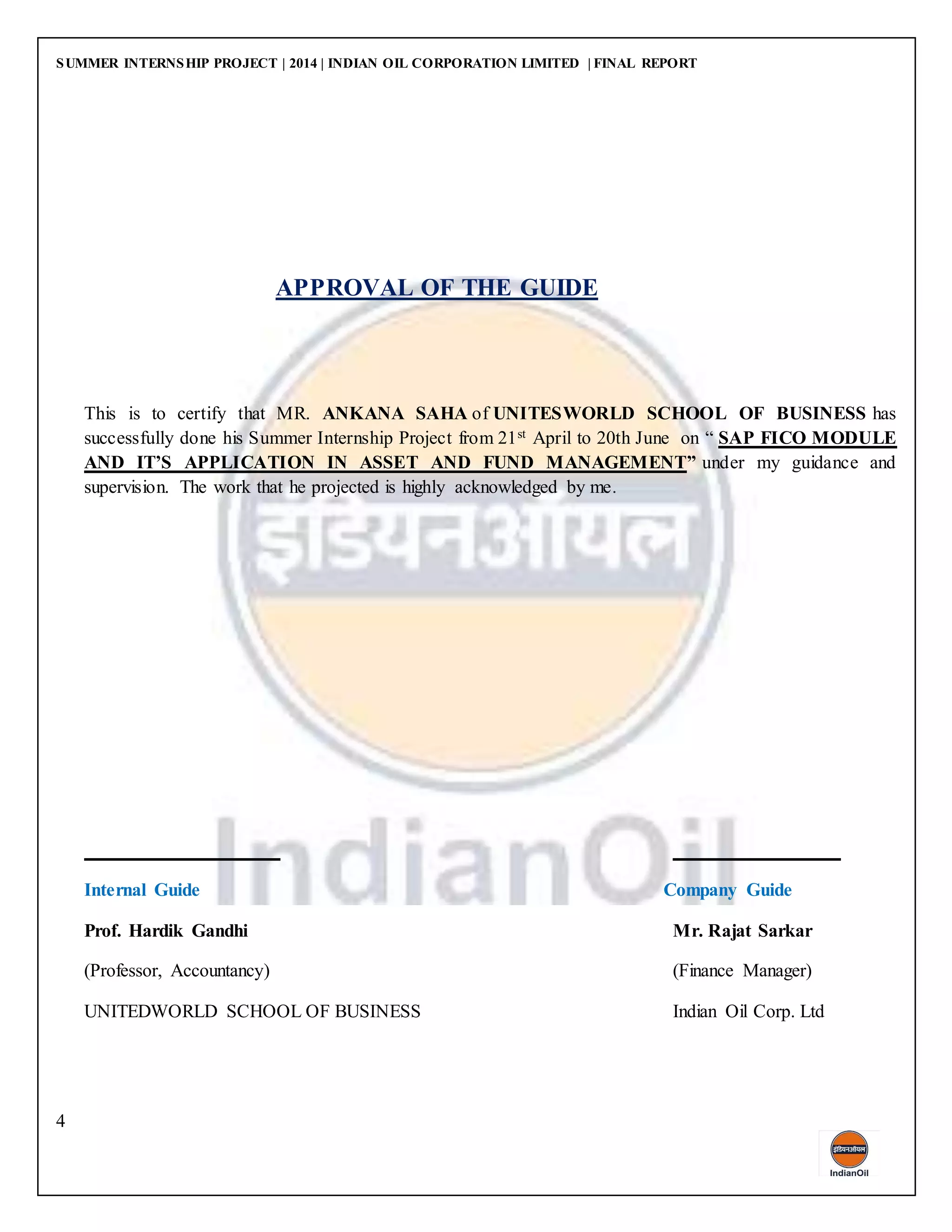 SUMMER INTERNSHIP PROJECT | 2014 | INDIAN OIL CORPORATION LIMITED | FINAL REPORT
4
APPROVAL OF THE GUIDE
This is to certify that MR. ANKANA SAHA of UNITESWORLD SCHOOL OF BUSINESS has
successfully done his Summer Internship Project from 21st April to 20th June on “ SAP FICO MODULE
AND IT’S APPLICATION IN ASSET AND FUND MANAGEMENT” under my guidance and
supervision. The work that he projected is highly acknowledged by me.
Internal Guide Company Guide
Prof. Hardik Gandhi Mr. Rajat Sarkar
(Professor, Accountancy) (Finance Manager)
UNITEDWORLD SCHOOL OF BUSINESS Indian Oil Corp. Ltd
 