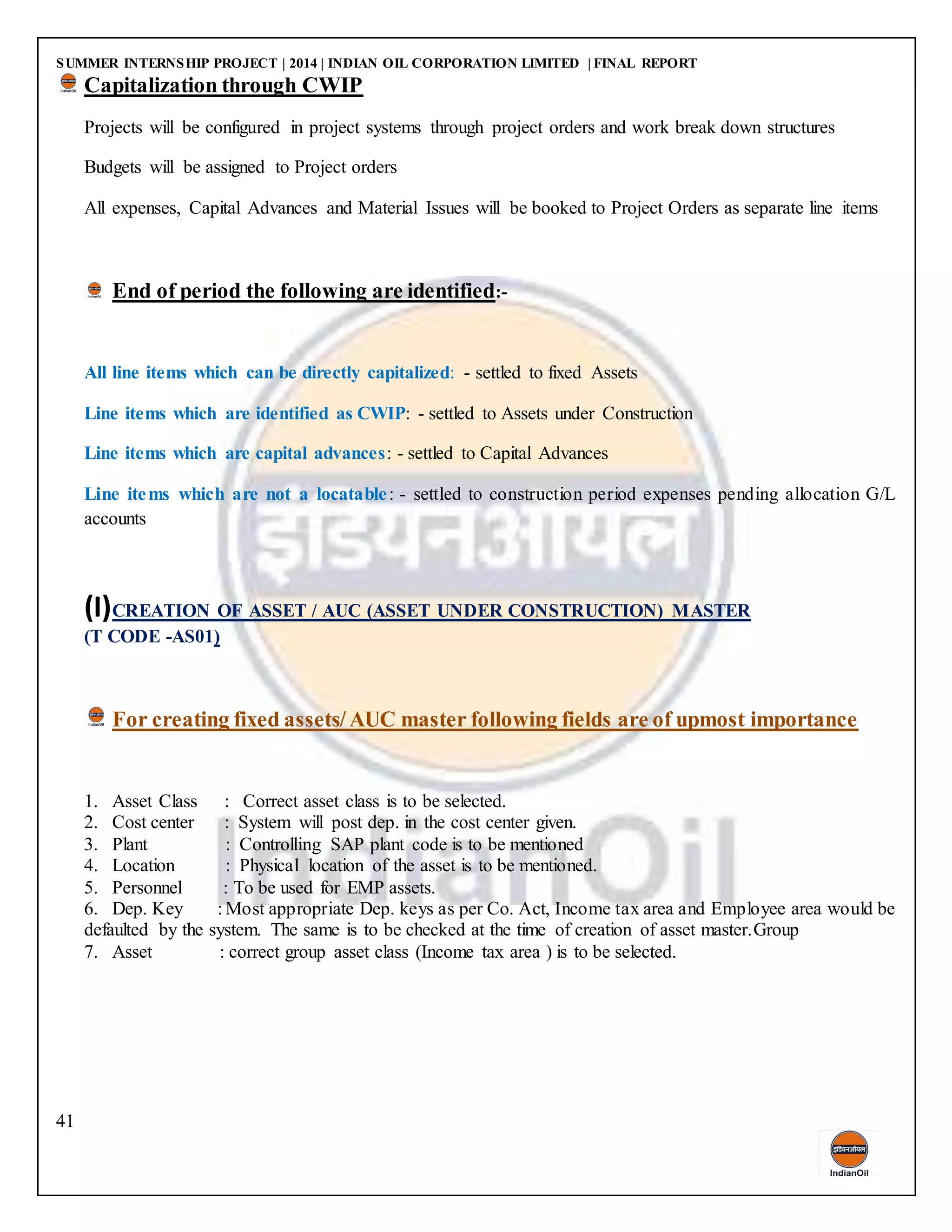 SUMMER INTERNSHIP PROJECT | 2014 | INDIAN OIL CORPORATION LIMITED | FINAL REPORT
41
Capitalization through CWIP
Projects will be configured in project systems through project orders and work break down structures
Budgets will be assigned to Project orders
All expenses, Capital Advances and Material Issues will be booked to Project Orders as separate line items
End of period the following are identified:-
All line items which can be directly capitalized: - settled to fixed Assets
Line items which are identified as CWIP: - settled to Assets under Construction
Line items which are capital advances: - settled to Capital Advances
Line items which are not a locatable: - settled to construction period expenses pending allocation G/L
accounts
(I)CREATION OF ASSET / AUC (ASSET UNDER CONSTRUCTION) MASTER
(T CODE -AS01)
For creating fixed assets/ AUC master following fields are of upmost importance
1. Asset Class : Correct asset class is to be selected.
2. Cost center : System will post dep. in the cost center given.
3. Plant : Controlling SAP plant code is to be mentioned
4. Location : Physical location of the asset is to be mentioned.
5. Personnel : To be used for EMP assets.
6. Dep. Key : Most appropriate Dep. keys as per Co. Act, Income tax area and Employee area would be
defaulted by the system. The same is to be checked at the time of creation of asset master.Group
7. Asset : correct group asset class (Income tax area ) is to be selected.
 