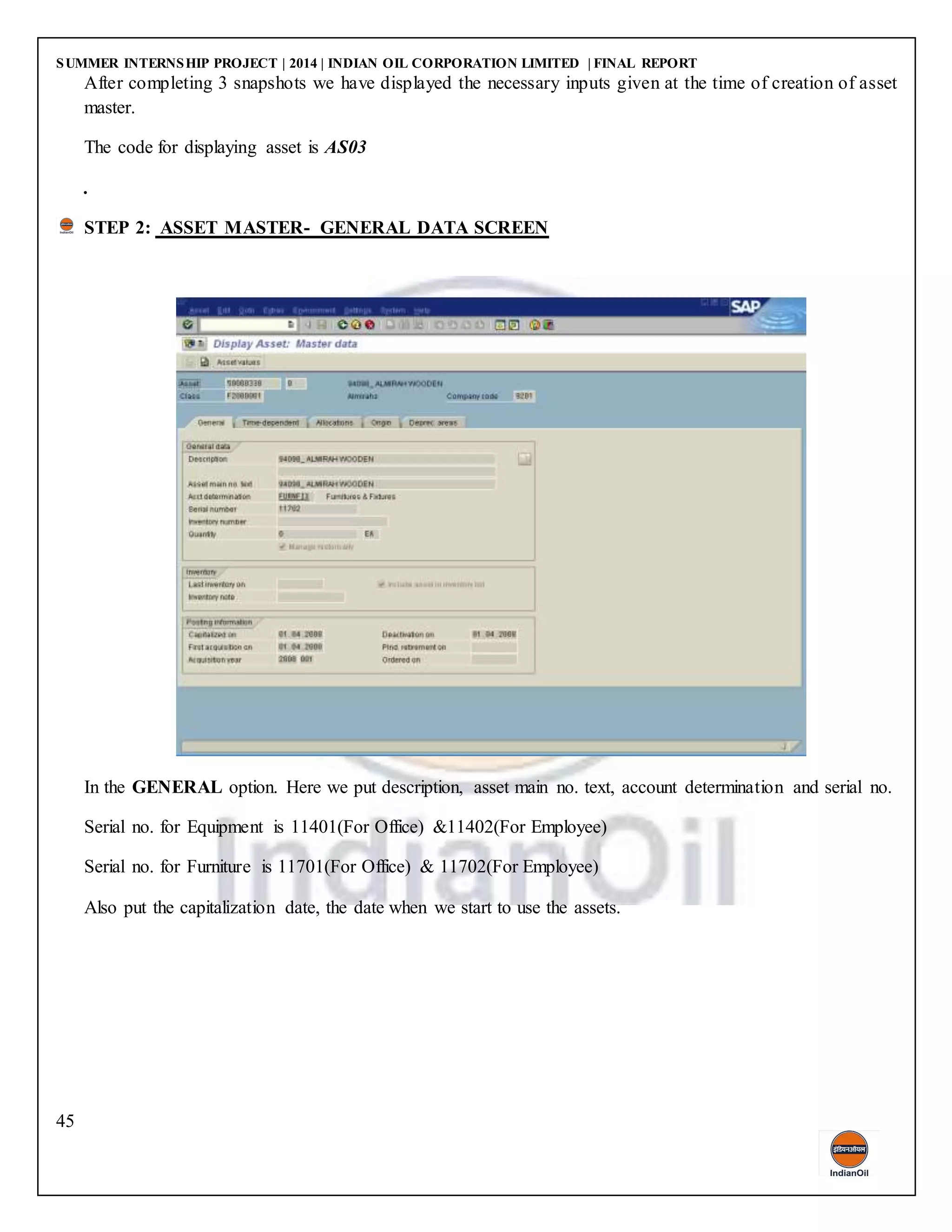 SUMMER INTERNSHIP PROJECT | 2014 | INDIAN OIL CORPORATION LIMITED | FINAL REPORT
45
After completing 3 snapshots we have displayed the necessary inputs given at the time of creation of asset
master.
The code for displaying asset is AS03
.
STEP 2: ASSET MASTER- GENERAL DATA SCREEN
In the GENERAL option. Here we put description, asset main no. text, account determination and serial no.
Serial no. for Equipment is 11401(For Office) &11402(For Employee)
Serial no. for Furniture is 11701(For Office) & 11702(For Employee)
Also put the capitalization date, the date when we start to use the assets.
 